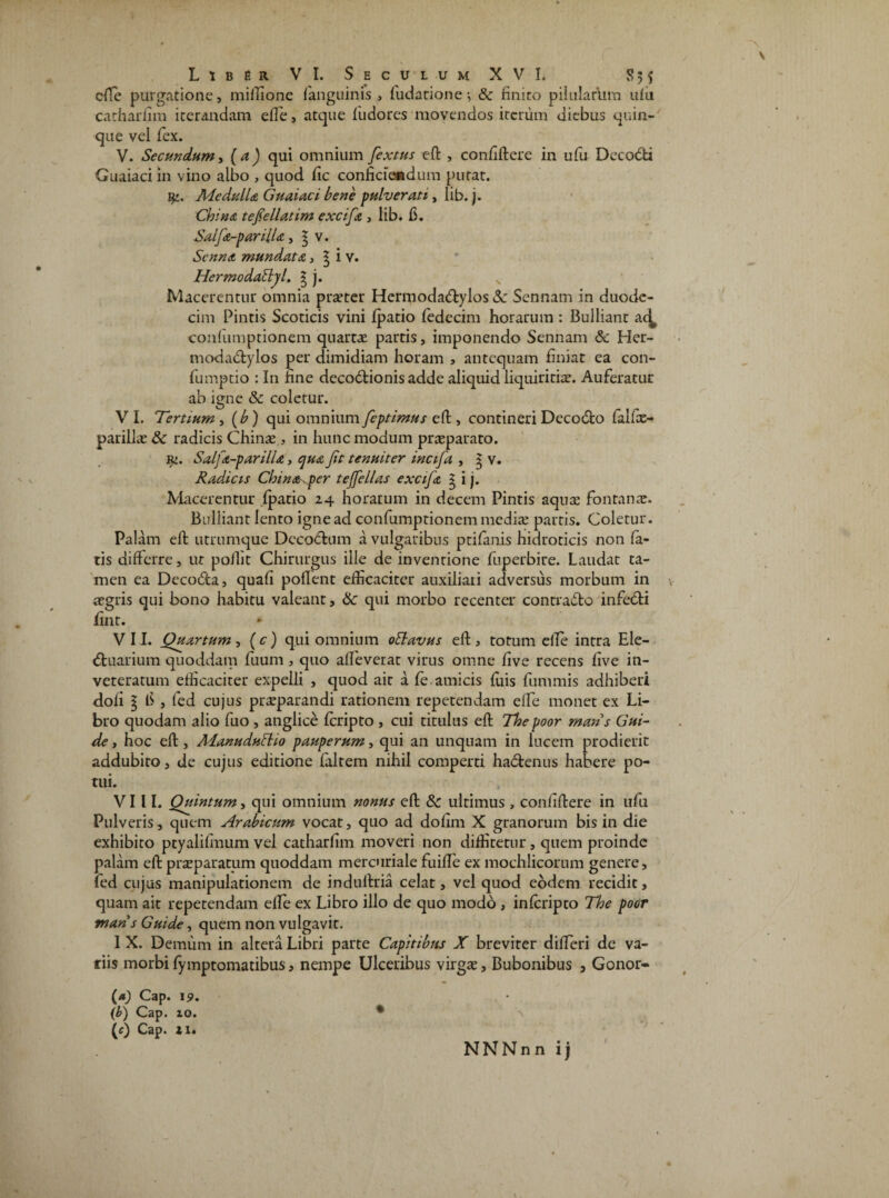 efte purgatione, miftione fanguinis , fudatione-, & finito pilularum ufii catharfim iterandam effe, atque fu do res movendos iterum diebus quin¬ que vei fex. V. Secundum, (a) qui omnium fextus eft , confiftere in ufu Decodi Guaiaci in vino albo , quod fic conficiendum putat. jMedulla Guaiaci bene pulverat 1, lib. j. China tefiellatim excifa , lib. fi. Salfa-parUla., 3 v. ScnnA mundata, ^ i v. Hermodafljl. | j. Macerentur omnia pra?ter Hermodadylos Sc Sennam in duode¬ cim Pintis Scoticis vini fpatio fedecim horarum : Bulliant ac^ confumptionem quartae partis, imponendo Sennam & Her- modadylos per dimidiam horam , antequam finiat ea con- fumptio : In fine decodionisadde aliquid liquiritiae. Auferatur ab igne & coletur. VI. Tertium , (b ) qui omnium feptimus eft , contineri Decodo falfce- parillae 8c radicis China? , in hunc modum praeparato. r>. Salfa-parilU, qua Jit tenuiter incifa , 5 v. Radicis Chinapcr tejfellas excifa g i j. Placerentur fpatio 24 horarum in decem Pintis aqua? fontanae. Bulliant lento igne ad confumptionem media? partis. Coletur. Palam eft utrumque Decodum a vulgaribus ptifanis hidroticis non fa¬ tis differre, ut poilit Chirurgus ille de inventione fuperbire. Laudat ta¬ men ea Decoda, quafi poflent efficaciter auxiliari adversus morbum in aegris qui bono habitu valeant, Sc qui morbo recenter contrado infedi fint. * VII. Quartum, (c) qui omnium oflavus eft 3 totum efte intra Ele- duarium quoddam fuum , quo affeverat virus omne five recens five in¬ veteratum efficaciter expelli , quod ait a fe amicis fiiis fummis adhiberi doli l fi , fed cujus praeparandi rationem repetendam efte monet ex Li¬ bro quodam alio fuo , anglice feripto , cui titulus eft Thepoor mans Gui~ de, hoc eft, Alanudultio pauperum, qui an unquam in lucem prodierit addubito, de cujus editione faltem nihil comperti hadenus habere po¬ tui. VIII. Quintum, qui omnium nonus eft 8c ultimus , confiftere in ufu Pulveris, quem Arabicum vocat, quo ad dofim X granorum bis in die exhibito ptyalifmum vel catharfim moveri non diffitetur, quem proinde palam eft prseparatum quoddam mercuriale fuifle ex mochlicorum genere, fed cujus manipulationem de induftria celat, vel quod eodem recidit, quam ait repetendam efte ex Libro illo de quo modo , inferipto The poor mans Guide, quem non vulgavit. 1 X. Demum in altera Libri parte Capitibus X breviter difteri de va¬ tiis morbi fymptomatibus, nempe Ulceribus virga?, Bubonibus , Gonor» (a) Cap. i9. (b) Cap. 10. * (c) Cap. 21.