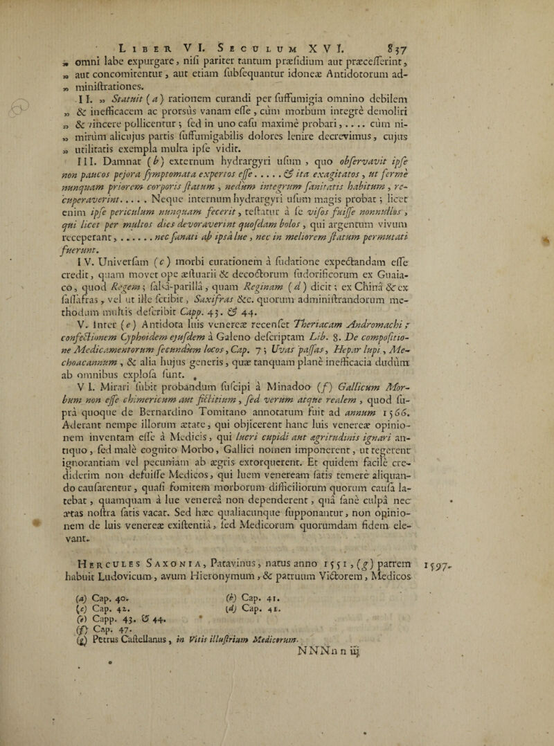 * omni labe expurgare, nili pariter tantum praefidium aut praece/Terint, „ aut concomitentur , aut etiam fubfequantur idoneae Antidotorum ad- „ miniftrationes. .11. „ Statuit (a) rationem curandi per fufFumigia omnino debilem „ & inefficacem ac prorsus vanam efTe , cum morbum integre demoliri „ tk vincere pollicentur *, fed in uno cafu maxime probari,.. .. cum ni- „ mirum alicnjus partis fuffumigabilis dolores lenire decrevimus, cujus „ utilitatis exempla multa ipfe vidit. III. Damnat (b) externum hydrargyri ufum , quo obfervavit ipfe non paucos pejora fymptomata expertos ejfe.ita exagitatos , ut fer me nunquam priorem corporis flatum , nedum integrum fanitatis habitum , re¬ cuperaverint.Neque internum hydrargyri ufum magis probat; licet enim ipfe periculum nunquam fecerit, reflatur a fe vifos fuifle nonnullos , egui licet per multos dies devoraverint quofdam bolos , qui argentum vivum receperant, ...... nec fanati ab ipsa lue, nec in meliorem flatum permutati fuerunt. IV. Univerfam (c) morbi curationem a fudatione expectandam efTe credit, quam movet ope aeihiarii 6c decodtorum fudorificorum ex Guaia- co, quod Regem ; falsa-parilia , quam Reginam (a ) dicit; ex China $C ex fallafras , vel ut ille fccibic, Saxifras &c. quorum adm ini lirandorum me¬ thodum multis deferibit Capp. 45. C3 44. V. inter (e) Antidota luis venerea? recenfet Theriacam Andromachir confeciionem Cyphoidem ejufdem a Galeno deferiptam Lib. 8. De compofitio- ne Medicamentorum fecundum locos, Cap. 7 •, Uvasrpajfas, Hepar lupi, Aie- choacannum , & alia hujus generis, quae tanquam plane in efficacia dudunx ab omnibus cxplofa funt. # V 1. Mirari fiibit probandum fulcipi a Minadoo (/) Gallicum Mor¬ bum non e fle cbimerieum aut fiilitium, fed verum atque realern , quod fii- pra quoque de Bernardino Tomitano annotatum fuit ad annum 1 j 66. Aderant nempe illorum astate, qui objicerent hanc luis venerca? opinio¬ nem inventam efTe a Medicis , qui lucri cupidi aut nigritudinis ignari an¬ tiquo , fed male cognito Morbo, Gallici nomen imponerent, utregerent ignorantiam vel pecuniam ab aegris extorquerent. Et quidem facile cre¬ diderim non dehiiffe Medicos, qui luem veneream fatis temere aliquan¬ do can farentur, quali fomitem morborum difficiliorum quorum caufa la¬ tebat , quamquam a lue venerea non dependerent, qua fane culpa nec anas noftra fatis vacat. Sed haec qualiacunque fupponantur, non opinio¬ nem de luis venereae exiflentia, fed Medicorum quorumdam fidem ele¬ vante Hercules Saxonia, Patavinus, natus anno 15 51 , (g) patrem habuit Ludovicum, avum Hieronymum , & patruum Vi£torem, Medicos (a) Cap. 40. (I) Cap. 41. (e) Cap. 41. {d) Cap. 41. Ce) Capp. 43. 15 44* (/> Cap. 47. (7) Petrus Cailellanus, in Vitis Muf rium Mediarum.