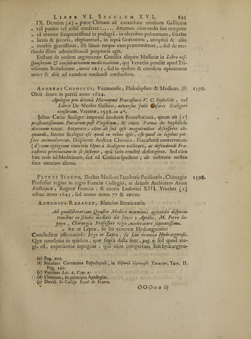 IX. Demum (a) » putat Chinam ad curandum morbum Gallicum „ vel parum vel nihil conferret.Attamen cum multi fuo tempore M ea utantur frequentiffime in podagra , in ulceribus pulmonum y fcirrhro M lienis Sz jecoris, elephantiah, in lepra Graecorum , atrophia Sz aliis „ morbis gravillimis , illi libuit neque eam praetermittere, „ fed de me¬ thodo illam adminiitrandi perpaucis agit. Exftant de eodem argumento Confilia aliquot MalTariae in Libro ref- fponforum py confultationwn medicinalium, qui Venetiis prodiit apudTri- vifanum Bertolotum ,anno 1613 , fed in quibus Sz camdem opinionem tenet Sz abit ad eamdem medendi methodum. Andre as Chtoccus, Veronenfis , Philofophus & Medicus, (b) 15 5? 8 - Obiit fenex in patria anno 1614. sipo logi a pro divina Hieronymi Fracaftorii V. C. Syphilide , vel Libris De Morbo Gallico, adverjus Julii Ce far is Sc aligeri tenfuram, Veronae, 15.98./« 40. Julius Cadar Scaliger impense laudavit Fracaftorium, quem ait (c) prxftantijfmum Poetarum pcft Virgilikm, Sz cuj u s Poema de Syphilide divinum vocat. Attamen , cum ab fua ipfe magnitudine difcejferit ali¬ quando , fatetur Scaliger efte quod in rebus ipfs, efte quod in legibus poe ■ feos animadvertat. Difplicuit Andreae Chiocco , Fracaftorii conterraneo, (d) tam egregium concivis Opus a Scaligero vellicari, ac defendendi Fra¬ caftorii provinciam in fe fufeepit , qua latis erudite defungitur. Sed cum haec non ad Medicinam, fed ad Cnticen Ipeblent , ab inftituto noftro furit omnino aliena. -u 1. ^ , i' :q i ' . , . •' ' nir' Petrus Seguyn, Dodtor Medicus Facultatis Parifienfis, Chirurgiae 15 5? 8» Profellor regius in regio Franciae Collegio, ac deinde Archiatrus Annae Auftriacae , Reginat Franciae , Sz uxoris Ludovici XIII. Vivebat (e) adhuc anno 1645 > leti annos natus 77 Sz caecus. Antonius Rabault, Blancius Biruricenfis» .. r j - % . , f i , * k , •» J ■ / * tf- , i sld quodlibetariam Quxftia Ale dic a matutinis agitanda difput ac¬ tionibus in fcholis medicis die Jovis z Aprilis, Ai. Petro Se¬ guyn , Chirurgia Profeffore regio, moderatore fapientiffimo. „ An ut Leprae, lic lui vencreae Hydrargyrofis? Concluditur affirmative: Lrgo ut Lepra , ftc Lui venere x Hyd.rargyro fis.. Qua: conclufio iis quidem, quae fupra di&a funr, pag. 9. fed quod ma¬ gis eft, experientiae repugnat , qua cdim compertum fuit hydrargyro- (a) Pa$. 9 07. (b) Nicolaus Comnenus Pafadopoli , in Hifloria Gjmnafti Patavini. Tom. ID Pag. z 80. (0 Poetices Lib. 6. Cap. 4* (d) Chioccus , in principio Apofogia;. {?) Duval. Le C allege Royal de Prance, O O O o o iij f