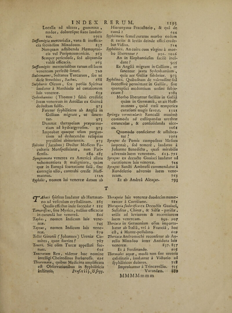 Localia ad ulcera, gummata , nodos, dolorefque fixos laudan¬ tur. IOJZ Suffumiga mercurialia, vana & ineffica¬ cis fecundum Minadoum. 837 Nunquam adhibenda Ha?moptoi- cis vel Peripneumonicis. 963 Semper periculofa , fed aliquando valde efficacia. 963 Ssiffumigiis mercurialibus rarum eft luem veneream perfede fanari. 7x0 SuleimanaSy Soltanus Turearum , feu ut dicit Struthius , Sachus. 688 Sulphuris Oleum , feu potius Spiritus laudatur a Matthiolo ad curationem luis venerea?. 639 Sydenhamius (Thomas ) falso credidit luem veneream in Antillas ex Guinea dedudam fuille. 973 Fatetur fyphiliticos ah Angiia in Galliam migrare , ut fanen¬ tur. . 973 Damnat therapeiam pra?parato- riam ad hydrargyrofim. 973 Improbat quoque ufum purgan¬ tium ad deducendas reliquias ptyalifmi abiturientis. 973 Sylvius (Jacobus) Dodor Medicus Fa¬ cultatis Monfpeftulana?, non Pari* fienfis. 684- 683 Symptomata venerea ex America allata vehementiora & maligniora, quam qua? in Europa fcortatione fola, fine contagio ullo , contrahi credit Hoft- mannus. itio Syphilis, nomen Iui venerea? datum ab Hieronymo Fracaftorio , & qua dc causa ? 644. Syphiliticos femel curatos morbo eodem & rarius & levius deinde affici crede¬ bat Vidius. 714 Syphilitici. An coitu cum virgine a mor¬ bo liberentur? 956. 1016 An in Elephantiafim facile inci¬ dant ? 953 Ex Angiia migrant in Galliam, ut fanentur juxta Sydenhamium v quia aer Gallis falubrior. 973 Syphilitici. Quibufham de valetudine fu a fucceffive permittant in Galliis, five quotuplici medentium ordini fubja- ceanti 1083 Morbo liberantur facilius in Gallia, quam in Germania, utaitHoff- mannus , quod cceli temperies curationi magis faveat. 1111 Syringa vermicularis Roncalli maxime commoda ad exftirpandas urethra? carunculas , & coniolidanda ulce¬ ra. 1061 Quomodo conficiatur & adhibea¬ tur ? 1061 Syrupus de Pomis compofitus Mefues impense, fed temere , laudatus a Johanne Benedido , quafi mirabilis adversusluem veneream. 613.791 Syrupus ex decodo Guaiaci laudatur ad curationem luis venerea?. 744 Syrupus Sandi Ambrofii commendatur a Rondeletio adversus luem vene¬ ream. 76$ Et ab Andrea Alcacar. 793 T Cf~ Abaci fpiritus laudatur ab Hartmatl- no ad veficulam cryftallinam. 885 Qualis effedus inde fuccedat ? 8 8? Tamarifcus, five Myrica, nullius efficacia? in curanda lue venerea. 866 Tayba>, nomen Indicum luis vene¬ rea?. 74j Taynas, nomen Indicum luis vene¬ rea?. 870 Tellii Gironii ( Johannes ) Urenia? Co¬ mites, quot fuerint? 787 Teucri. Sic olim Turea? appellati fue* runt. 696 Teucrorum Rex, videtur hoc nomine intelligi Cheiredinus Barbaroffa. 696 Theoremata, quibus Medicina amplificata eft Obfervationibus in Syphiliticis inftitutis. Praf.yii\.S5feqqt Therapeia luis veneres duodecim nume¬ rantur a Cortiiione. 88 r Therapeia fudorifica ex Decodis Guaiaci, Salfafras , China?, & Salfa? - parilia?, utilis ad leviorem & recentiorem luem veneream. 899. 907 Tberiaca in Germaniam olim importa¬ batur ab Italia, vel a Francia , hoc eft , a Monte-peifulano. 609 Theriaca Androtnachi recenfetur ab Au¬ relio Minadoo inter Antidota luis venerea?. 837. 837 Et a Ferdinando. 908 Thermales aqua? , modo non fint urentis caliditatis, laudantur a Vidorio ad fyphiliticos dolores. 718 Improbantur a Trincavellio. 71f Varandaeo, 880 M M M M m m m