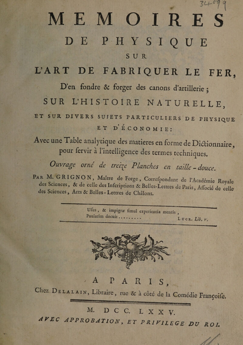 DE PHYSIQUE SUR. L’ART DE FABRIQUER LE FER, D’en fondre & forger des canons d’artillerie ; SUR L’HISTOIRE NATURELLE J ET SUR DIVERS SUJETS PARTICULIERS DE PHYSIQUE ET D ECONOMIE: Avec une Table analytique des matières en forme de Dictionnaire, pour fervir a 1 intelligence des termes techniques. Ouvrage orné de treize Planches en taille-douce. Par M. GRIGNON, Maître de Forge, Correfpondant de l’Académie Royale des Sciences, & de celle des Infcriptions & Belles-Lettres de Paris, Affocié de celle des Sciences, Arts & Belles-Lettres de Châlons. Ufus , & impigræ fimul expcricntia mentis , Paulatim docuit.... T T *  * L u cr. Lib, v. 'A PARIS, CheZ D£I-ALAI>j’ libraire, rue & à côté de la Comédie Françoife. M. D C C. L X X V. AVEC APPROBATION, ET PRIVILEGE DU ROI.