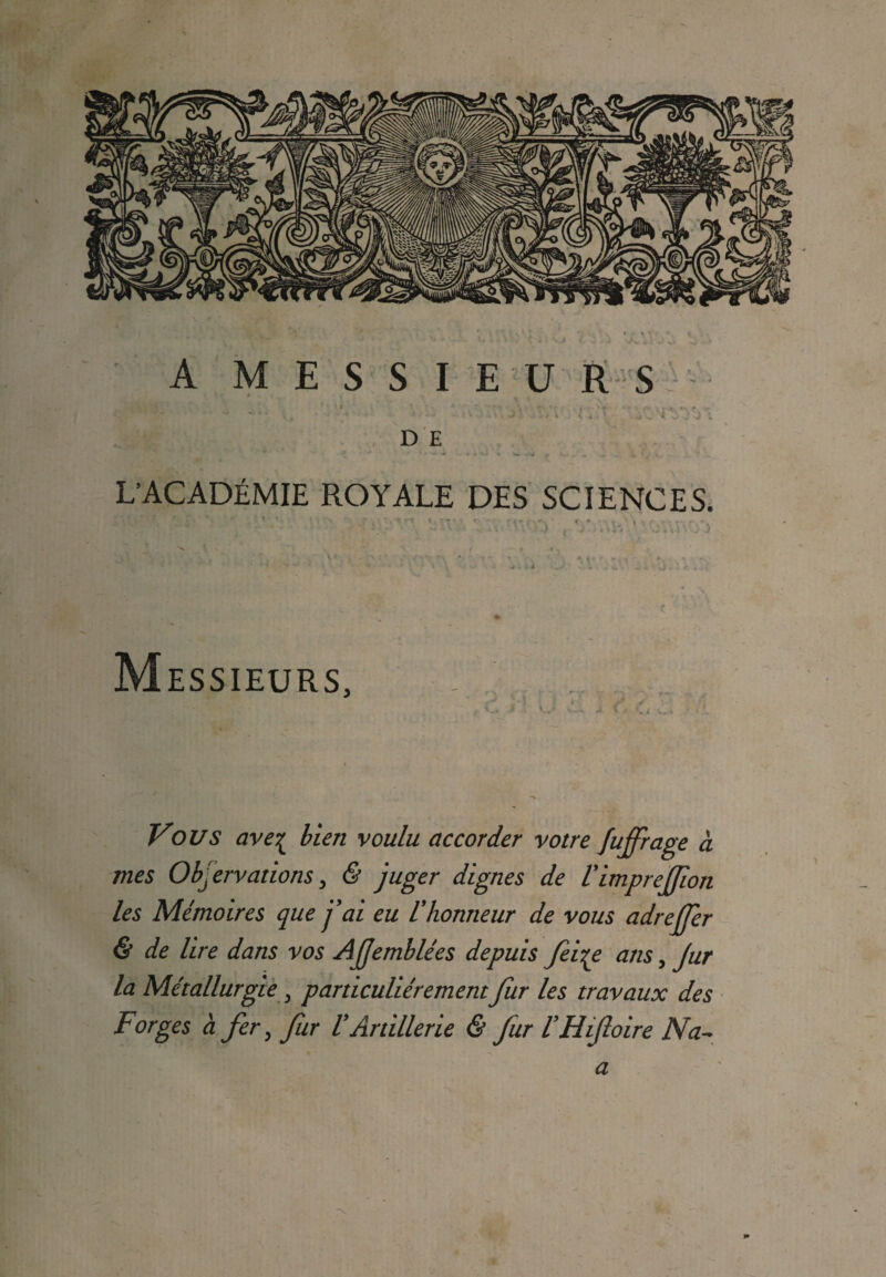 . . D E * ‘l “ ^ ^ « » « » •'« » . . i (j V. . ' L’ACADÉMIE ROYALE DES SCIENCES. ■' - ‘ ’ ' ' ’ ■ ' 1 ' *■ • « ' 1 _ t S , ' . M ESSIEU.RS, Vous ave% bien voulu accorder votre fujfrage à mes Observations, & juger dignes de VimpreJJîon les Mémoires que j’ai eu l'honneur de vous adrejjer & de lire dans vos AJjemblées depuis feiye ans, Jur la Métallurgie y particuliérement fur les travaux des Forges à fer, fur VArtillerie & fur VHifloire Na~ a
