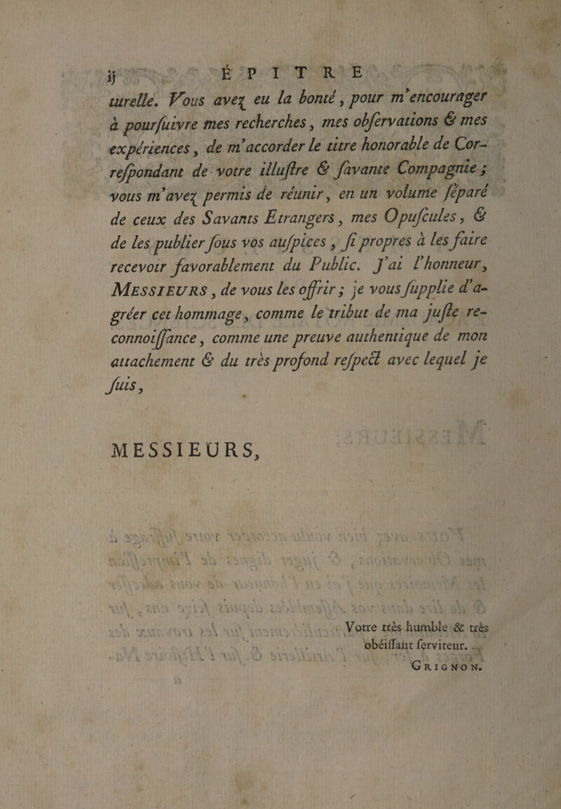 a É P I T R E airelle. Fous ave{ eu la bonté,pour m encourager à pourfuivre mes recherches, mes obfervadons & mes expériences , de m!accorder le titre honorable de Cor- re/pondant de votre illujlre & fiavante Compagnie y vous m’ave^ permis de réunir, en un volume fi paré de ceux des Savants Etrangers y mes Opufcules, & de les publierfous vos aujpices , fi propres a les faire recevoir favorablement du Public. J ai l honneur, Messieurs , de vous les ojfrir ; je vous fupplte d’a¬ gréer cet hommage y comme le tribut de ma jufie re¬ connût ffatice y comme une preuve authentique de mon attachement & du très profond refpecl avec lequel je fuis y MESSIEURS, f ,ù'\ V: J.:.. Votre très humble & très t • ' 1 , obéiffant ferviteur.