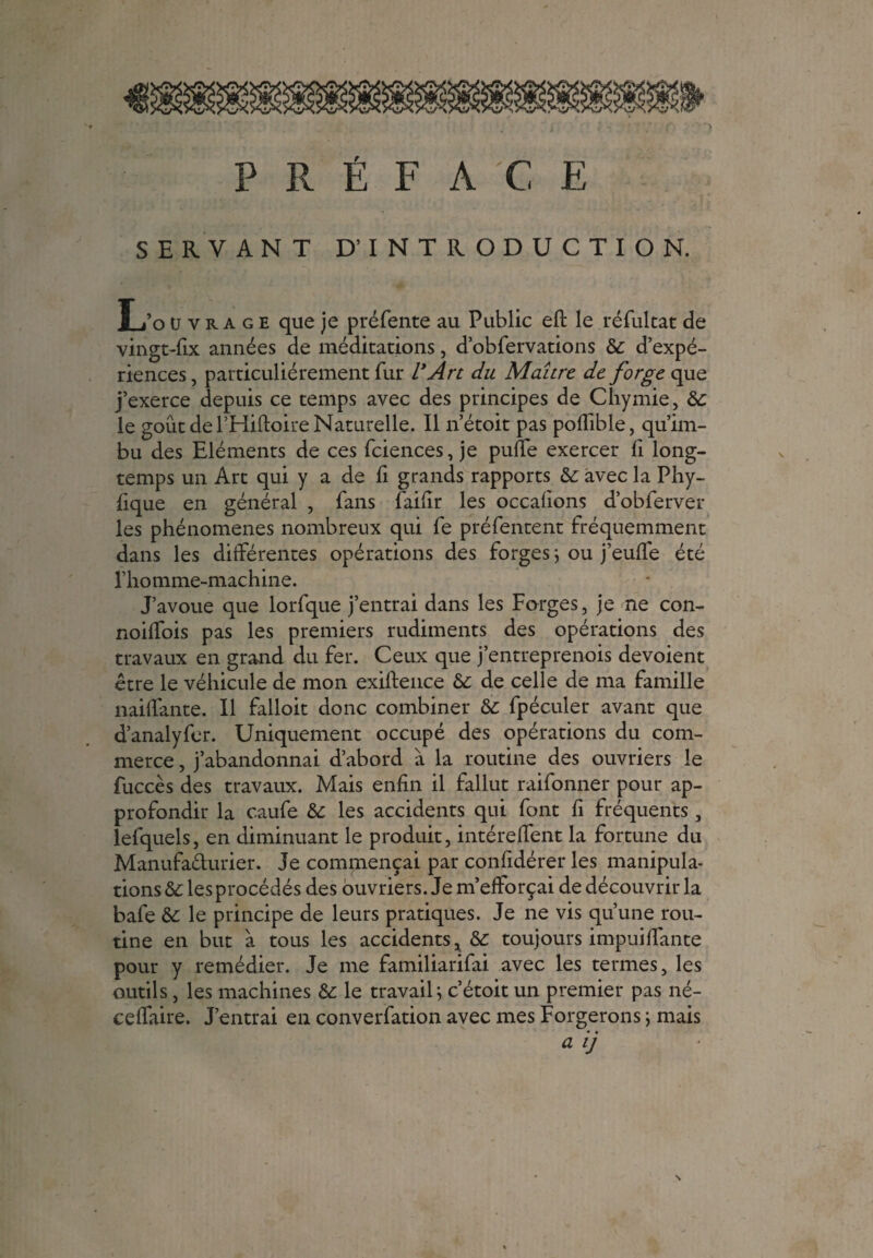 PRÉFACE SERVANT D’INTRODUCTION. L’o u y ra g e que je préfente au Public eft le réfultat de vingt-fix années de méditations, d’obfervations 8c d’expé¬ riences, particuliérement fur l'Art du Maître de forge que j’exerce depuis ce temps avec des principes de Chymie, 8c le goût de l’Hiftoire Naturelle. Il n’étoit pas poflible, qu’im¬ bu des Eléments de ces fciences, je puffe exercer fi long¬ temps un Art qui y a de fi grands rapports 8c avec la Phy- fique en général , fans faifir les occafions d’obferver les phénomènes nombreux qui fe préfentent fréquemment dans les différentes opérations des forges ; ou j’eufïe été l’homme-machine. J’avoue que lorfque j’entrai dans les Forges, je ne con- noiffois pas les premiers rudiments des opérations des travaux en grand du fer. Ceux que j’entreprenois dévoient être le véhicule de mon exiftence 8c de celle de ma famille naiffante. Il falloit donc combiner 8c fpéculer avant que d’analyfer. Uniquement occupé des opérations du com¬ merce , j’abandonnai d’abord à la routine des ouvriers le fuccès des travaux. Mais enfin il fallut raifonner pour ap¬ profondir la caufe 8c les accidents qui font fi fréquents, lefquels, en diminuant le produit, intéreffent la fortune du Manufacturier. Je commençai par confidérer les manipula¬ tions 8c les procédés des ouvriers. Je m’efforçai de découvrir la bafe 8c le principe de leurs pratiques. Je ne vis qu’une rou¬ tine en but à tous les accidents, 8c toujours impuiflante pour y remédier. Je me familiarifai avec les termes, les outils, les machines 8c le travail; c’étoit un premier pas né- ceffaire. J’entrai en converfation avec mes Forgerons ; mais • •