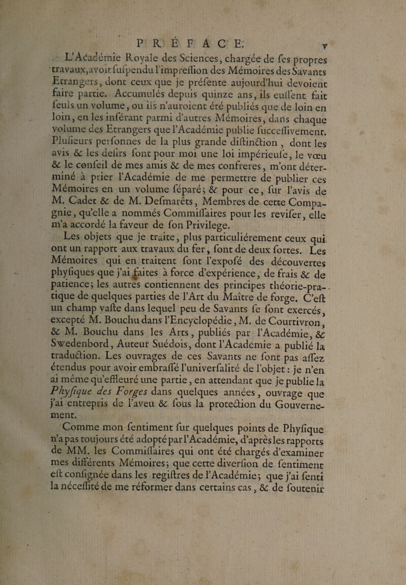 L’Aca demie Royale des Sciences, chargée de Tes propres travaux,avokfufpendul’imprefTion des Mémoires des Savants Etrangers, dont ceux que je préfente aujourd’hui dévoient faire partie. Accumulés depuis quinze ans, ils enflent frit feuls un volume, ou ils n’auroient été publiés que de loin en loin, en les inférant parmi d’autres Mémoires, dans chaque volume des Etrangers que l’Académie publie fucceffivement. Plulieurs perfonnes de la plus grande diftinction , dont les avis 6c les deiirs font pour moi une loi impérieul'e, le vœu & le confeil de mes amis 6c de mes confrères, m’ont déter¬ miné à prier l’Académie de me permettre de publier ces Mémoires en un volume féparé; 6c pour ce, fur l’avis de M. Cadet 6c de M. Defmarêts, Membres de cette Compa¬ gnie, quelle a nommés Commiflaires pour les revifer, elle m’a accordé la faveur de fon Privilège. Les objets que je traite, plus particuliérement ceux qui ont un rapport aux travaux du fer, font de deux fortes. Les Mémoires qui en traitent font l’expofé des découvertes phyfiques que j’ai faites à force d’expérience, de frais 6c de patience; les autres contiennent des principes théorie-pra¬ tique de quelques parties de l’Art du Maître de forge. C’eft un champ vafte dans lequel peu de Savants fe font exercés excepté M. Bouchudans l’Encyclopédie, M. de Courtivron * 6>c M. Bouchu dans les Arts, publiés par l’Académie, 6c Swedenbord, Auteur Suédois, dont l’Académie a publié la traduction. Les ouvrages de ces Savants ne font pas allez étendus pour avoir embraffé l’univerfalité de l’objet : je n’en ai même qu’efHeuré une partie, en attendant que je publie la Phyfique des Forges dans quelques années, ouvrage que j’ai entrepris de l’aveu 6c fous la protection du Gouverne¬ ment. Comme mon fentiment fur quelques points de Phyfique n’a pas toujours été adopté par l’Académie, d’après les rapports de MM. les Commiflaires qui ont été chargés d’examiner mes différents Mémoires; que cette diverfion de fentiment eft confignée dans les regiftres de l’Académie; que j’ai fenti la néceflité de me réformer dans certains cas, 6c de foutenir
