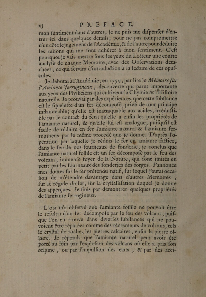 mon fentiment dans d’autres, je ne puis me difpenfer d’en¬ trer ici dans quelques détails, pour ne pas compromettre d’un côté le jugement de l’Académie, & de l’autre pour déduire les raifons qui me font adhérer à mon fentiment. C’eft pourquoi je vais mettre fous les yeux du Le&eur une courte analyî'e de chaque Mémoire, avec des Gbfervations déta¬ chées , ce qui fervira d’introdu&ion à la leéture de ces opuf- cules. Je débutai à l’Académie, en 17 y 9, par lire le Mémoire fur VAmiante ferrugineux , découverte qui parut importante aux yeux des Phyficiens qui cultivent la Chymie te l’Hiftoire naturelle. Je prouvai par des expériences, que cette fubftance eft le fquelette d’un fer décompofé, privé de tout principe inflammable ; qu elle eft inattaquable aux acides, irréducti¬ ble par le contact du feu ; quelle a enfin les propriétés de l’amiante naturel, te quelle lui eft analogue, puifqu’il eft facile de réduire en fer l’amiante naturel te l’amiante fer¬ rugineux par le même procédé que je donne. D’après l’o¬ pération par laquelle je réduis le fer en amiante faétice, dans le feu de nos fourneaux de fonderie, je conclus que l’amiante naturel foflile eft un fer décompofé par le feu des volcans, immenfe foyer de la Nature, qui font imités en petit par les fourneaux des fonderies des forges. J’annonce mes doutes fur le fer prétendu natif, fur lequel j’aurai occa- fion de m’étendre davantage dans d’autres Mémoires j fur le régule du fer, fur la cryftallifation duquel je donne des apperçues. Je finis par démontrer quelques propriétés de l’amiante ferrugineux. L’on m’a obfervé que l’amiante foflfile ne pouvoit être le réfultat d’un fer décompofé par le feu des volcans, puif- que l’on en trouve dans diverfes fubftances qui ne pou- voient être réputées comme des récréments de volcans, tels le cryftal de roche, les pierres calcaires, enfin la pierre ol- laire. Je réponds que l’amiante naturel peut avoir été porté au loin par l’explofion des volcans où elle a pris fon origine , ou par l’impulfion des eaux , te par des acci-