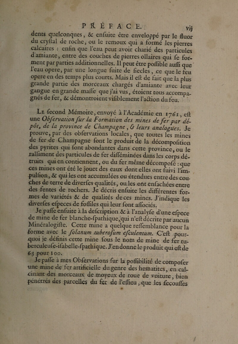 dents quelconques, & enfuite être enveloppé par le fluor du cryiîal de roche, ou le remoux qui a formé les pierres calcaires : enfin que l’eau peut avoir charié des particules d’amiante, entre des couches de pierres ollaires qui fe for¬ ment par parties additionnelles. Il peut être poflible aufli que l’eau opéré, par une longue fuite de fiecles, ce que le feu opéré en des temps plus courts. Mais il ell: de fait que la plus grande partie des morceaux chargés d’amiante avec leur gangue en grande malle que j ai vus, étoient tous accompa¬ gnés de fer, & démontroient vifiblement l’aélion du feu. ' Le fécond Mémoire, envoyé à l’Académie en 1761, eft une Obfervation fur la Formation des mines de fer par dé¬ pôt, de la province de Champagne , & leurs analogues. Je prouve, par des obfervations locales, que toutes les mines de fer de Champagne font le produit de la décompofition des pyrites qui font abondantes dans cette province, ou le xalliment des particules de fer difféminées dans les corps dé¬ truits qui en contiennent, ou du fer même décompofé : que ces mines ont été le jouet des eaux dont elles ont fuivi l’im- fulfion, & qui les ont accumulées ou étendues entre des cou¬ ches de terre de diverfes qualités, ou les ont enfichées entre des fentes de rochers. Je décris enfuite les différentes for¬ mes de variétés & de qualités de ces mines. J’indique les diverfes efpeces de fofliles qui leur font alfociés. Je paffe enfuite à la defcription & à l’anal yfe d’une efpece de mine de fer blanche-fpathique,;qui n’eft décrite par aucun Minéralogifte. Cette mine a quelque relfemblance pour la forme avec le folanum tuberofum efculentum. C’efl: pour¬ quoi je définis cette mine fous le nom de mine de fer tu- berculeufe-ifabelle-fpathique. J’en donne le produit qui eflde 63 pour 100. Je paffe âmes Obfervations fur la poflibilité de compofer une mine de fer artificielle du genre des hématites, en cal¬ cinant des morceaux de moyeux de roue de voiture, bien pénétres des parcelles du fer de l’eflieu, que les iecouflès