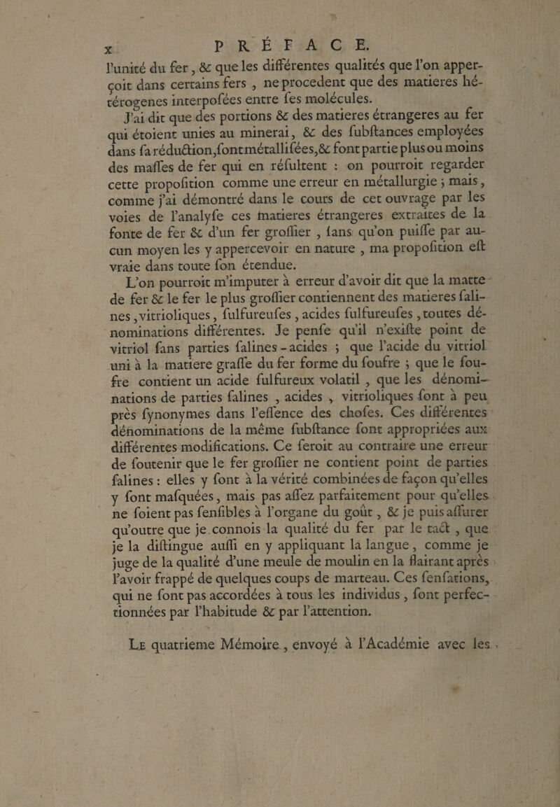 l’unité du fer, &: que les différentes qualités que l’on apper- çoit dans certains fers , ne procèdent que des matières hé¬ térogènes interpofées entre fes molécules. J’ai dit que des portions &: des matières étrangères au fer qui étoient unies au minerai, & des fubftances employées dans fa rédu&ion,fontmétallifées,& font partie plus ou moins des malles de fer qui en réfultent : on pourroit regarder cette propofition comme une erreur en métallurgie ; mais, comme j’ai démontré dans le cours de cet ouvrage par les voies de l’analyfe ces inatieres étrangères extraites de la fonte de fer ôc d’un fer groflier , lans qu’on puiffe par au¬ cun moyen les y appercevoir en nature , ma propofition eft vraie dans toute fon étendue. L’on pourroit m’imputer à erreur d’avoir dit que la matte de fer & le fer le plus groffier contiennent des matières Câli¬ nes ,vitrioliques, fulfureufes , acides fulfureufes, toutes dé¬ nominations différentes. Je penfe qu’il n’exifte point de vitriol fans parties falines - acides ; que l’acide du vitriol uni à la matière graffe du fer forme du foufre ; que le fou- fre contient un acide fulfureux volatil , que les dénomi¬ nations de parties falines , acides , vitrioliques font à peu près fynonymes dans l’effence des chofes. Ces différentes dénominations de la même fubftance font appropriées aux différentes modifications. Ce feroit au contraire une erreur de foutenir que le fer groffier ne contient point de parties falines : elles y font à la vérité combinées de façon qu’elles y font mafquées, mais pas affez parfaitement pour quelles ne foient pas fenfibles à l’organe du goût, & je puis affûter qu’outre que je connois la qualité du fer par le tact , que je la diftingue auffi en y appliquant la langue, comme je juge de la qualité d’une meule de moulin en la flairant après l’avoir frappé de quelques coups de marteau. Ces fenfations, qui ne font pas accordées à tous les individus , font perfec¬ tionnées par l’habitude &: par l’attention. Le quatrième Mémoire , envoyé à l’Académie avec les