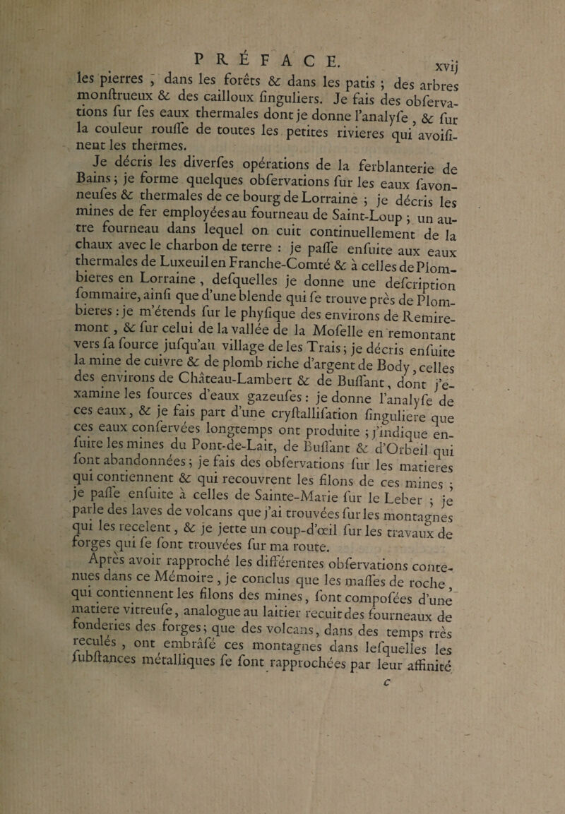 îes pierres , dans les forets dans les patis ; des arbres monftrueux & des cailloux finguliers. Je fais des obferva- tions fur fes eaux thermales dont je donne lanalyfe & fur la couleur roulTe de toutes les petites rivières qui’avoifi- nent les thermes. Je décris les diverfes opérations de la ferblanterie de Bains ; je forme quelques obfervations fur les eaux favon- neufes & thermales de ce bourg de Lorraine ; je décris les mines de fer employées au fourneau de Saint-Loup ; un au¬ tre fourneau dans lequel on cuit continuellement de la chaux avec le charbon de terre : je pâlie enfuite aux eaux thermales de Luxeuilen Franche-Comté & à celles dePlom- bieres en Lorraine , defquelles je donne une defcription fommaire, ainfi que d’une blende qui fe trouve près de Plom¬ bières : je m’étends fur le phylïque des environs de Remire- mont , & fur celui de la vallée de la Mofelle en remontant vers fa fource jufqu’au village de les Trais ; je décris enfuite la mine de cuivre & de plomb riche d’argent de Body celles des environs de Château-Lambert & de BulTant, dont j’e¬ xamine les fources d’eaux gazeufes : je donne lanalyfe de ces eaux, & je fais part d une cryftallifation lînguliere que ces eaux confervées longtemps ont produite ;/indiqué en fuite les mines du Pont-de-Lait, de Bu liant & d’Orbeil qui font abandonnées ; je fais des obfervations fur les matières qui contiennent & qui recouvrent les liions de ces mines • je pâlie enfuite à celles de Sainte-Marie fur le Leber ; je parle des laves de volcans que j’ai trouvées furies montagnes qui les recèlent, & je jette un coup-d’œil fur les travaux de rorges qui fe font trouvées fur ma route. Après avoir rapproché les différentes obfervations conte¬ nues dans ce Mémoire , je conclus que les malfes de roche qui contiennent les liions des mines, font compofées d’une matière vitreufe, analogue au laitier recuit des fourneaux de ronde ne s des forges; que des volcans, dans des temps très reciües , ont embrâfé ces montagnes dans lefquelles les iubltances métalliques fe font rapprochées par leur affinité