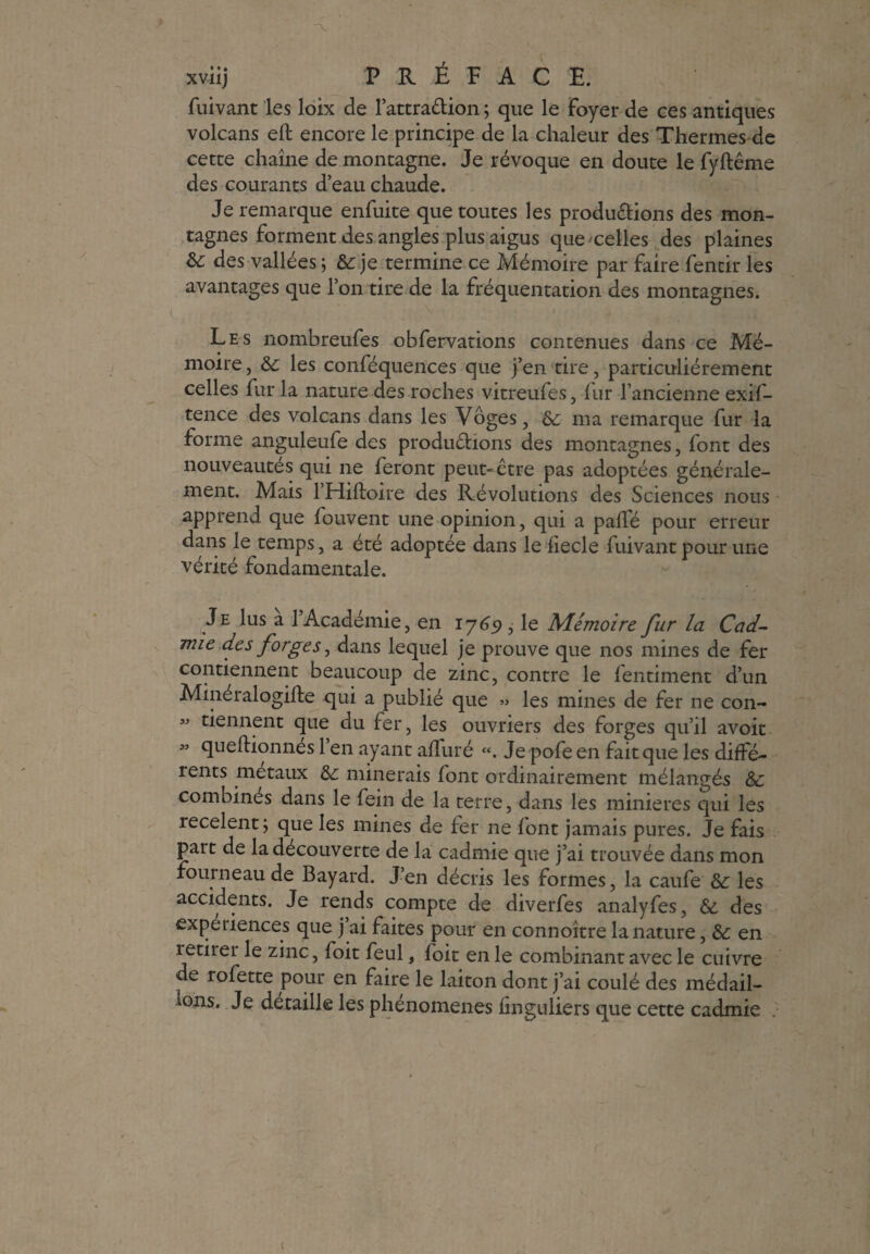 fuivant les loix de l’attra&ion ; que le foyer de ces antiques volcans eft encore le principe de la chaleur des Thermes de cette chaîne de montagne. Je révoque en doute le fyftême des courants d’eau chaude. Je remarque enfuite que toutes les produ&ions des mon¬ tagnes forment des angles plus aigus que'celles des plaines &; des vallées 5 &: je termine ce Mémoire par faire fentir les avantages que l’on tire de la fréquentation des montagnes. Les nombreufes obfervations contenues dans ce Mé¬ moire , ôc les conféquences que j’en tire, particuliérement celles fur la nature des roches vitreufes, fur l’ancienne exif- tence des volcans dans les Vôges, &: ma remarque fur la forme anguleufe des produdions des montagnes, font des nouveautés qui ne feront peut-être pas adoptées générale¬ ment. Mais l’Hifloire des Révolutions des Sciences nous apprend que fouvent une opinion, qui a pallé pour erreur dans le temps, a été adoptée dans le fiecle fuivant pour une vérité fondamentale. Je lus a l’Académie, en 1765», le Mémoire fur la Cad¬ mie des forges, dans lequel je prouve que nos mines de fer contiennent beaucoup de zinc, contre le lentiment d’un Mineialogifte qui a publié que » les mines de fer ne con- « tiennent que du fer, les ouvriers des forges qu’il avoit M queftionnes l’en ayant affiné «. Je pofe en fait que les diffé¬ rents métaux &: minerais font ordinairement mélangés &: combines dans le fein de la terre, dans les minières qui les recèlent; que les mines de fer ne font jamais pures. Je fais part de la decouverte de la cadmie que j’ai trouvée dans mon fourneau de Bayard. J’en décris les formes, la caufe &: les accidents. Je rends compte de diverfes analyfes, & des expériences que j’ai faites pour en connoître la nature, &: en îetirei le zinc, foit feul, foit en le combinant avec le cuivre de rofette pour en faire le laiton dont j’ai coulé des médail¬ lons. Je détaillé les phénomènes finguliers que cette cadmie
