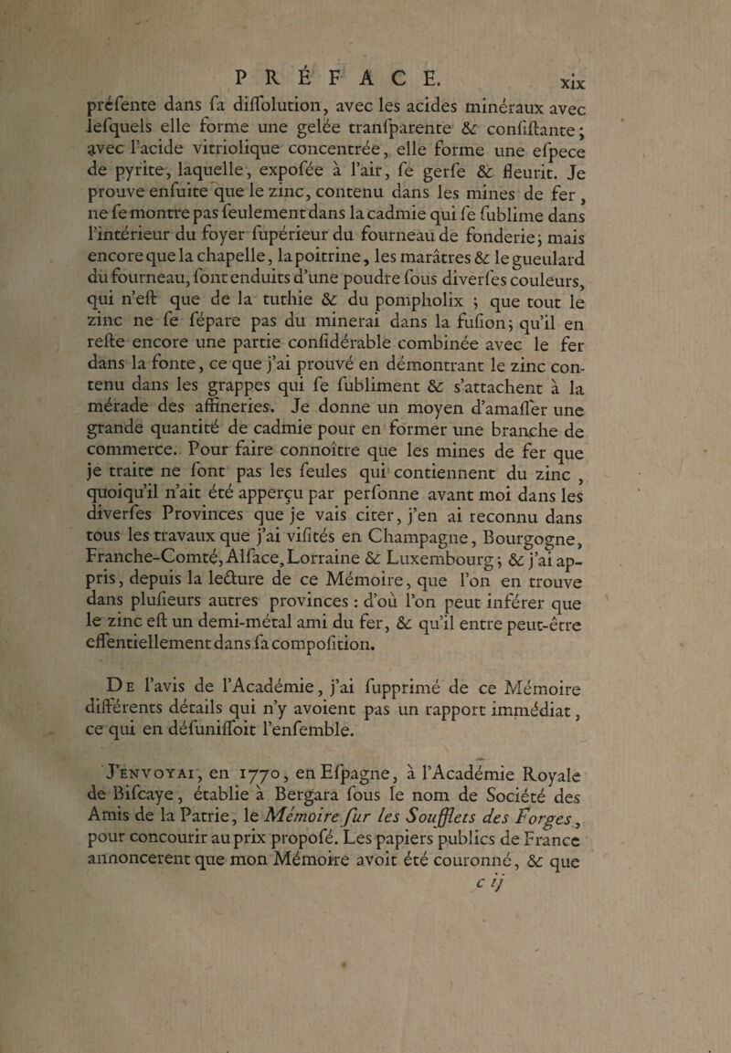 p ré fente dans fa dilfolution, avec les acides minéraux avec lefquels elle forme une gelée tranfparente confiftante; avec l’acide vitriolique concentrée, elle forme une efpece de pyrite, laquelle, expofée à l’air, fe gerfe & fleurit. Je prouve enfuite que le zinc, contenu dans les mines de fer , ne fe mon tre pas feulement dans la cadmie qui fe fublime dans l’intérieur du foyer fupérieur du fourneau de fonderie ; mais encore que la chapelle, lapoitrine, les marâtres & le gueulard du fourneau, font enduits d’une poudre fous diverfes couleurs, qui n’elt que de la tuthie &: du pompholix ; que tout le zinc ne fe fépare pas du minerai dans la fulion; qu’il en relie encore une partie conlidérable combinée avec le fer dans la fonte, ce que j’ai prouvé en démontrant le zinc con¬ tenu dans les grappes qui fe fubliment &: s’attachent à la mérade des afiineries. Je donne un moyen d’amafler une grande quantité de cadmie pour en former une branche de commerce. Pour faire connoître que les mines de fer que je traite ne font pas les feules qui contiennent du zinc , quoiqu’il n’ait été apperçu par perfonne avant moi dans les diverfes Provinces que je vais citer, j’en ai reconnu dans tous les travaux que j’ai vilités en Champagne, Bourgogne, Franche-Comté, Alface, Lorraine & Luxembourg ; & j’ai ap¬ pris , depuis la le&ure de ce Mémoire, que l’on en trouve dans plufieurs autres provinces : d’où l’on peut inférer que le zinc eft un demi-métal ami du fer, &: qu’il entre peut-être effentiellement dans fa compolitiom D e l’avis de l’Académie, j’ai fupprimé de ce Mémoire différents détails qui n’y avoient pas un rapport immédiat, ce qui en défuniflfoit l’enfemble. J’envoyai, en 1770, enEfpagne, à l’Académie Royale de Bifcaye, établie à Bergara fous le nom de Société des Amis de la Patrie, le Mémoire fur les Soufflets des Forges, pour concourir au prix propofé. Les papiers publics de France annoncèrent que mon Mémoire avoit été couronné, &: que
