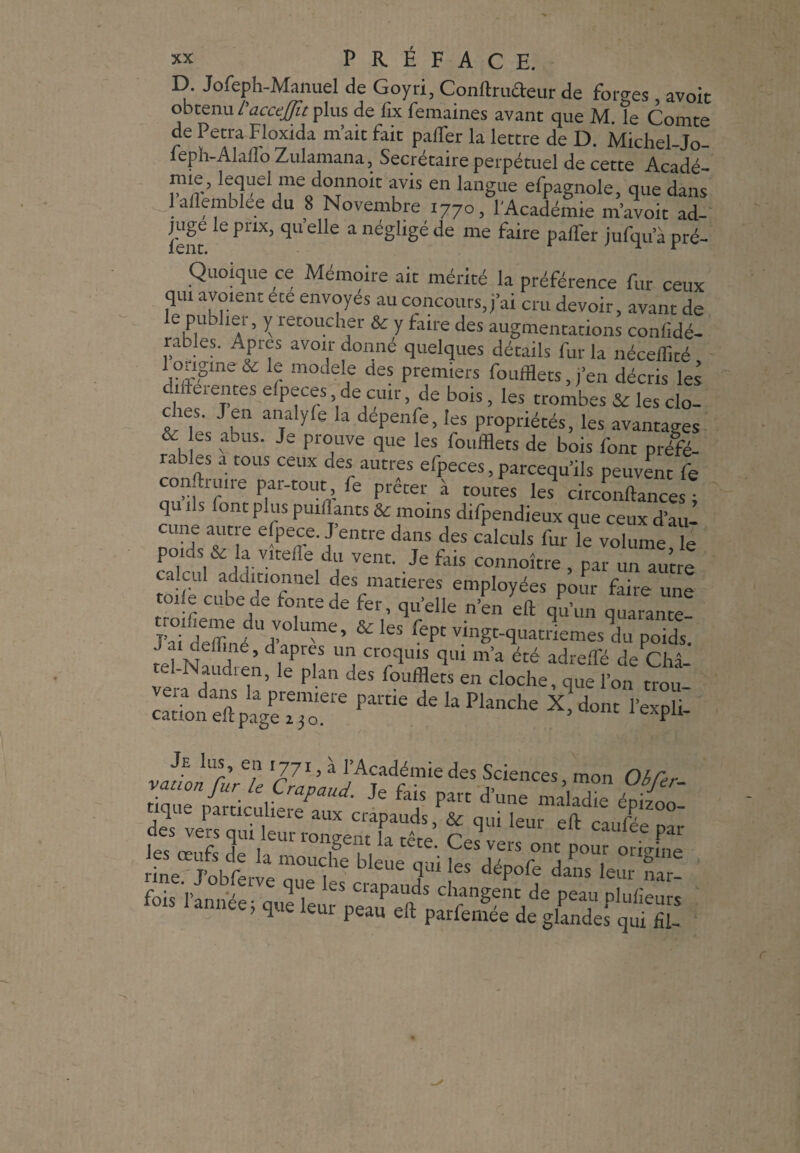 D. Jofeph-Manuel de Goyri, Confoufteur de forges, avoir obtenu L'acceJJit plus de fix femaines avant que M. le Comte de Petra Floxida m’ait fait pafler la lettre de D. Michel-Jo- feph-Alaflo Zulamana, Secrétaire perpétuel de cette Acadé nne, lequel me donnoit avis en langue efpagnole, que dans laflemblee du 8 Novembre 1770, l'Académie m’avoit ad¬ juge le prix, qu elle a négligé de me faire palfer jufqu a pré- Quoique ce Mémoire ait mérité la préférence fur ceux qui avoient été envoyés au concours, j’ai cru devoir, avant de e publiei, y îetoucher & y faire des augmentations conlidé- rables. Apres avoir donné quelques détails fur la néceffité 1 origine & le modèle des premiers foufflets,,’en décris les .intentes elpeces de cuir, de bois, les trombes & les clo- es. J en analyle la depenfe, les propriétés, les avantages es abus. Je prouve que les foufflets de bois four préfé- râbles a tous ceux des autres efpeces, parcequ’ils peuvent fe conforme par-tout fe prêter à toutes les circonftancesî qu ils (ont plus puiffants & moins d.fpendieux que ceux d’aul cime autre efpece. J’entre dans des calculs for le volume le poids & la vîtefle du vent. Je fois connoître /par un autre calcul additionnel des matières employées pour faire une oiie cube de fonte de fer, qu’elle n’en eft qu’un quarante J’aNeZe d’fm£’ & ^ W»at?iemes du poidt J ai defline, d apres un croquis qui ma été adrefflé de Châ tel-Naudten, le plan des foufflets en cloche, que l’on trou Pal'tle dekPknche X>dont l’expli- *stienr eft cJée?:;