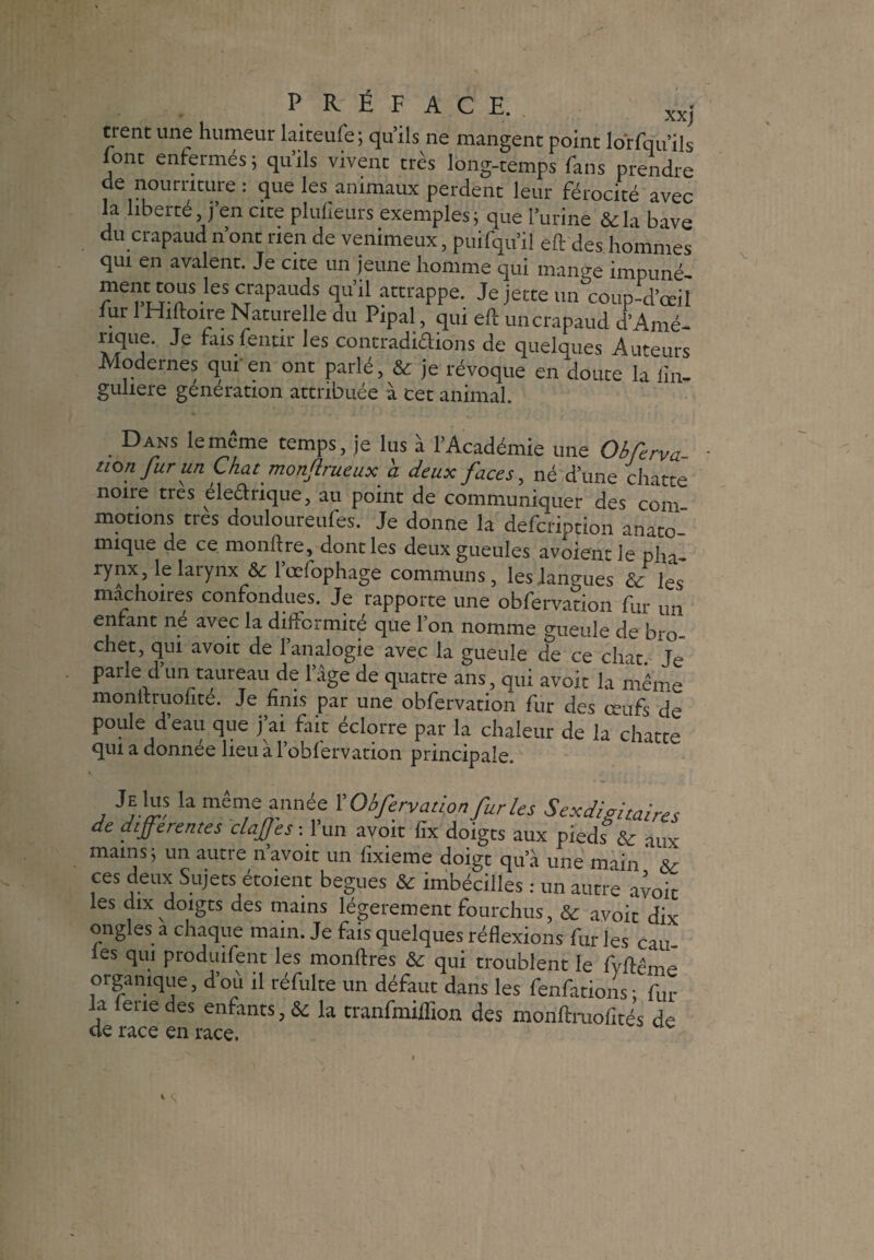 trent une humeur laiceufe; qu’ils ne mangent point lorfqu’ils font enfermés ; qu’ils vivent très long-temps fans prendre de nourriture : que les animaux perdent leur férocité avec la liberté j’en cite plufieurs exemples; que l’urine &la bave du crapaud n’ont rien de venimeux, puifqu’il eft des hommes qui en avalent. Je cite un jeune homme qui mange impuné- rS'eSCraPauds C*u d attrappe. Je jette un coup-d’œil lut 1 Hiftoire Naturelle du Pipai, qui eft un crapaud d’Amé¬ rique. Je fais fentir les contradidions de quelques Auteurs Modernes qui' en ont parlé, & je révoque en doute la lin- guliere génération attribuée à cet animal. Dans le même temps, je lus à l’Académie une Obferva- tton fur un Chat monjlrueux à deux faces, né d’une chatte noire très électrique, au point de communiquer des corn motions très douloureufes. Je donne la defeription anato- miqae de ce monftre, donc les deux gueules avoientle pha rynx, le larynx & l’œfophage communs, les langues & ÏQ~S mâchoires confondues. Je rapporte une obfervation fur un enrant ne avec la difformité que l’on nomme gueule de bro¬ chet, qui avoit de l’analogie avec la gueule de ce chat. Je parle d un taureau de 1 âge de quatre ans, qui avoit la même monteruolité. Je finis par une obfervation fur des œufs de poule d’eau que j’ai fait éclorre par la chaleur de la chatte qui a donnée lieu à l’obfervation principale. Je Us la même année l'Obfervation fur tes Sexdigitaires de differentes clajffes: lun avoit lîx doigts aux pieds & aux mains; un autre n’avoit un fixieme doigt qu’à une main ' & ces deux Sujets étoient begues & imbécilles : un autre avoit les dix doigts des mains légèrement fourchus, & avoit dix ongles a chaque main. Je fais quelques réflexions fur les cail¬ les qui produifent les monftres & qui troublent le fvftême organique, dou il réfulte un défaut dans les fenfations; fur la fene des enfants, & la tranfmiiïïon des monftruofîtés de de race en race.