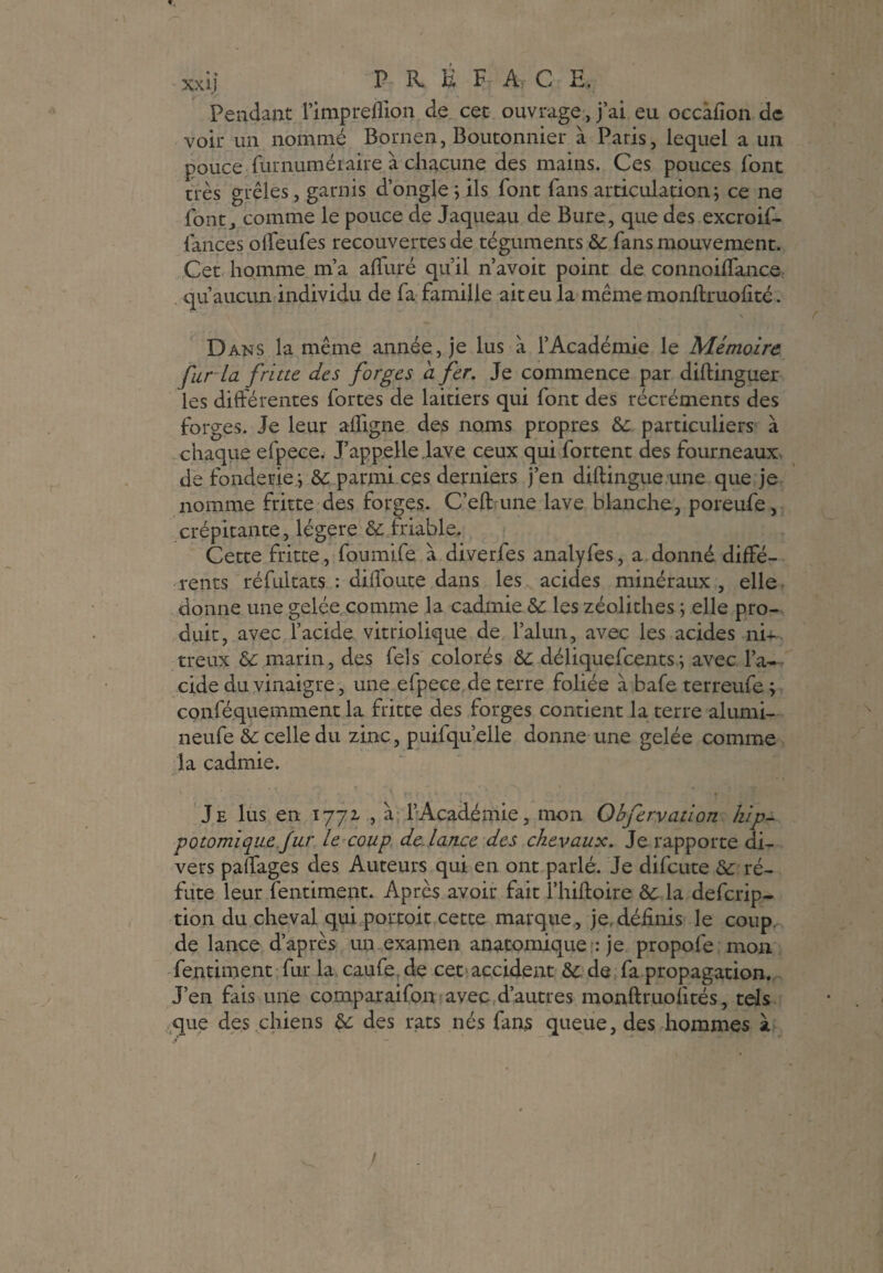 », xxij P K B F Ar C E-. Fendant l’impreflion de cet ouvrage, j’ai eu occàfion de voir un nommé Bornen, Boutonnier à Paris, lequel a un pouce furnuméiaire à chacune des mains. Ces pouces font très grêles, garnis d’ongle; ils font fans articulation; ce ne font, comme le pouce de Jaqueau de Bure, que des excroif- iances offeufes recouvertes de téguments 5c fans mouvement. Cet homme m’a alluré qu’il n’avoit point de connoiffance qu’aucun individu de fa famille ait eu la même monftruofité. Dans la même année, je lus à l’Académie le Mémoire fur la fritte des forges a fer. Je commence par diftinguer les différentes fortes de laitiers qui font des récréments des forges. Je leur affigne des noms propres 5c particuliers à chaque efpece. J’appelle ,lave ceux qui Portent des fourneaux de fonderie ; 5c parmi ces derniers j’en diftingue une que je nomme fritte des forges. C’eft une lave blanche, poreufe, crépitante, légère 5c friable. Cette fritte, foumife à diverfes analyfes, a donné diffé¬ rents réfultats : diffoute dans les acides minéraux , elle donne une gelée comme la cadmie 5c les zéolithes ; elle pro¬ duit, avec l’acide vitriolique de l’alun, avec les acides ni+ treux 5c marin, des fels colorés 5c déliquefeents; avec l’a¬ cide du vinaigre, une efpece de terre foliée à bafe terreufe ; conféquemment la fritte des forges contient la terre alumi- neufe 5c celle du zinc, puifqu’elle donne une gelée comme la cadmie. Je lus en 1772. , à l’Académie, mon Obfervation kip- potomique fur le coup de lance des chevaux. Je rapporte di¬ vers paffages des Auteurs qui en ont parlé. Je difeute 5c ré¬ fute leur fentiment. Après avoir fait l’hiftoire 5c la deferip- tion du cheval qui portoit cette marque, je définis le coup de lance d’après un examen anatomique : je propofe mon fentiment fur la caufe de cet accident & de fa propagation. J’en fais une comparaifon avec d’autres monftruofités, tels que des chiens 5c des rats nés fans queue, des hommes à /