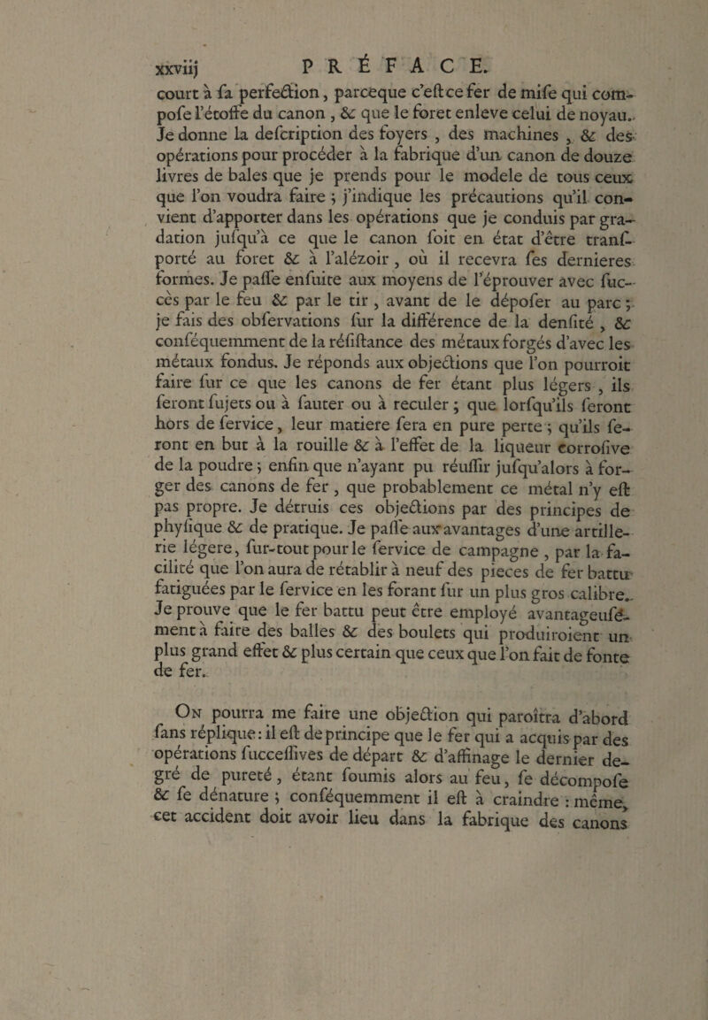 court à fa perfection, parceque c’eftce fer de mife qui com- pofe l’étoffe du canon , & que le foret enleve celui de noyau.. Je donne la defcription des foyers , des machines 5 & des¬ opérations pour procéder à la fabrique d’un canon de douze livres de baies que je prends pour le modèle de tous ceux que l’on voudra faire ; j’indique les précautions qu’il con¬ vient d’apporter dans les opérations que je conduis par gra¬ dation jufqu’à ce que le canon foit en état detre tranf. porté au foret &: à l’alézoir, où il recevra fes dernieres formes. Je paffe enfuite aux moyens de l’éprouver avec fuc- cès par le feu & par le tir , avant de le dépofer au parc ; je fais des obfervarions fur la différence de la denfité , &: conféquemment de la réfiftance des métaux forgés d’avec les métaux fondus. Je réponds aux objeétions que l’on pourroit faire fur ce que les canons de fer étant plus légers , ils feront fujets ou à fauter ou à reculer ; que lorfqu’ils feront hors de fervice, leur matière fera en pure perte ; qu’ils fe¬ ront en but à la rouille & à l’effet de la liqueur corrofive de la poudre ; enfin que n’ayant pu réuffir jufqu’alors à for¬ ger des canons de fer 3 que probablement ce métal n’y eff pas propre. Je détruis ces obje&ions par des principes de phyfique &: de pratique. Je paffe auxavantages d’une artille¬ rie légère, fur-tout pour le fervice de campagne , par la fa¬ cilité que l’on aura de rétablir à neuf des pièces de fer battu fatiguées par le fervice en les forant fur un plus gros calibre.. Je prouve que le fer battu peut être employé avantageufé- ment à faire des balles & des boulets qui produiraient un plus grand effet &: plus certain que ceux que l’on fait de fonte de fer. On pourra me faire une objeaion qui paraîtra d’abord fans réplique: il eft de principe que le fer qui a acquis par des opérations fuccefîives de départ & d’affinage le dernier de¬ gré de purete, étant fournis alors au feu, fe décompofe fe dénature ; conféquemment il eft à craindre : même, cet accident doit avoir lieu dans la fabrique des canons