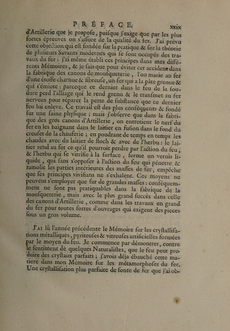 d’Artillerie que je propofe, puifque j’exige que par les plus fortes épreuves on s’aflure de la qualité du fer. J’ai prévu cette objection qui eft fondée fur la pratique & fur la théorie de pluheurs Savants^ modernes qui lé lont occupés des tra¬ vaux du fer . j ai meme établi ces principes dans mes diffé¬ rents Memoiies , & je lais que pour éviter cet accident dans la fabrique des canons de moulquetene , I on marie au fer d’une étoffe charnue & fibreufe, un fer qui a la pâte grenue & qui s’émiete : parceque ce dernier dans le feu de la fou- dure perd l’alliage qui le rend grenu & le tranfmet au fer nerveux pour réparer la perte de fubftance que ce dernier feu lui enleve. Ce travail eft des plus conléquents & fondé fur une faine phyfique ; mais j’obferve que dans la fabri¬ que des gros canons d’Artiilerie on entretient le nerf du fer en les baignant dans le laitier en fufion dans le fond du creufet de la chauferie ; en poudrant de temps en temps les chaudes avec du laitier de floch & avec de l’herbu : le lai¬ tier rend au fer ce qu’il pourroit perdre par l’adion du feu & l’herbu qui fe vitrifie à la furface , forme un. vernis lu quide , qui fans s’oppofer à l’adion du feu qui pénétré & famolit les parties intérieures des maflés de fer, empêche que fes principes vivifians ne s’exhalent. Ces moyens ne peuvent s’employer que fur de grandes maflés : conféquem- ment ne font pas pratiquâmes dans, la fabrique de la moufqueterie , mais avec le plus grand fiiccès dans celîe; des canons d Artillerie , comme dans les travaux en grand du fer pour toutes fortes d ouvrages qui exigent des pièces fous un gros volume. J’ai lu l’année précédente le Mémoire fur les cryftallifa- tions métalliques, pyriteufes & vitreufes artificielles formées par le moyen du feu. Je commence par démontrer, contre le fendaient de quelques Naturaliftes, que le feu peut pro- dune des cryftaux parfaits ; j’avois déjà ébauché cette ma¬ tière dans mon Mémoire fur les métamorphofes du fen- Une cryftallifation plus parfaite de fonte de fer que j’ai ob-