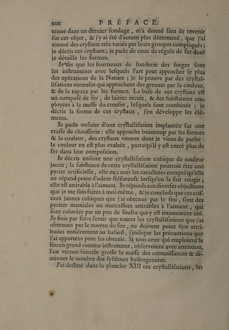 tenue dans un dernier fondage m’a donné lieu de revenir fur cet objet, & j’y ai été d’autant plus déterminé, que j’ai trouvé des cryftaux très variés par leurs groupes compliqués ; je décris ces cryftaux; je parle de ceux de régule de fer dont je détaille les formes. Jeudis que les fourneaux de fonderie des forges font les inftruments avec lefquels l’art peut approcher le plus des opérations de la Nature ; je le prouve par des cryftal- Üfations vitreufes qui approchent des grenats par la couleur, 3c de la topaze par les formes. La bafe de ces cryftaux eft un compofé de fer , de laitier recuit, & des fubftances em¬ ployées à la malîe du creufet, lefquels font combinés ; je décris la forme de ces cryftaux , j’en développe les élé¬ ments. Je parle enfuite d’une cryftallifation implantée fur une crafle de chaufferie : elle approche beaucoup par les formes 3c la couleur, des cryftaux vitreux dont je viens de parler : la couleur en eft plus exaltée , parcequ’il y çft entré plus de fer dans leur eompofition. Je décris enfuite une cryftallifation cubique de couleur jaune ; la fubftance de cette cryftallifation pourroit être une pyrite artificielle, elle en a tous les caraéteres excepté quelle ne répand point d’odeur fulfureufe lorfqu’on la fait rougir j elle eft attirable à l’aimant. Je réponds aux diverfes objections que je me fuis faites à moi-même , &je concluds que ces crif- taux jaunes cubiques que j’ai obtenus par le feu , font des pyrites martiales ou marcaflites attirables à l’aimant, qui font colorées par un peu de foufre qui y eft intimement uni. Je finis par faire fentir que toutes les cryftallifations que j’ai obtenues par le moyen du feu, ne doivent point être attri¬ buées entièrement au hafard , j indique les précautions que j ai apportées pour les obtenir. Si tous ceux qui emploient le feu en grand comme inftrument, obfervoient avec attention, l’on verroit bientôt groffir la malle des connoiftances 3c di¬ minuer le nombre des fyftêmes hydrogeneres. J ai deftine dans la planche XIII ces cryftallifations , les