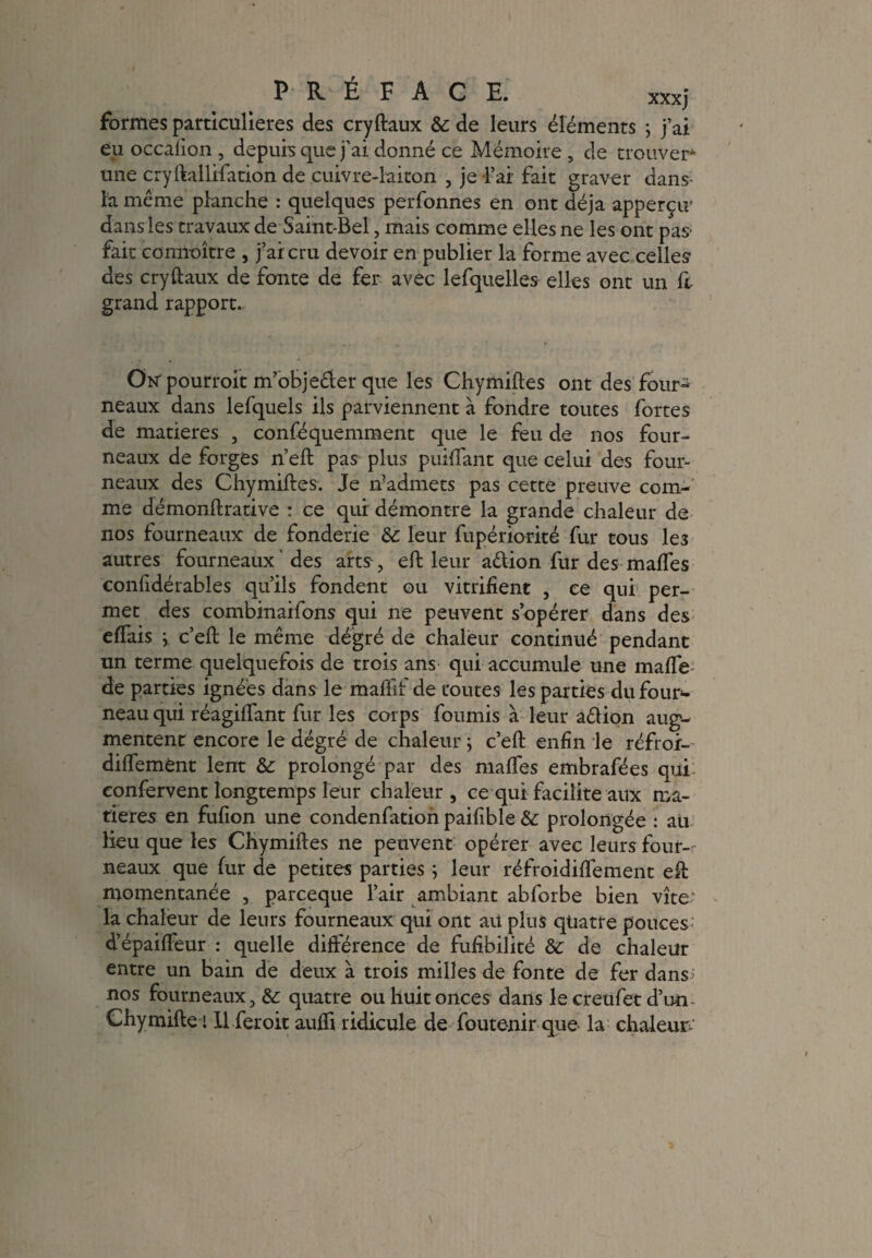 formes particulières des cryftaux &: de leurs éléments ; j’ai eu occafion , depuis que j’ai donné ce Mémoire , de trouver* une cryftallifation de cuivre-laiton , je l’ai fait graver dans- la même planche : quelques perfonnes en ont déjà apperçtr dans les travaux de Saint-Bel , mais comme elles ne les ont pas' fait connaître , j’ai cru devoir en publier la forme avec celles des cryftaux de fonte de fer avec lefquelles elles ont un ft grand rapport. Otf pourroit m’objeêier que les Chymiftes ont des four^ neaux dans lefquels ils parviennent à fondre toutes fortes de matières , conféquemment que le feu de nos four¬ neaux de forges n’eft pas plus puiftant que celui des four¬ neaux des Chymiftes. Je n’admets pas cette preuve com¬ me démonftrative : ce qui démontre la grande chaleur de nos fourneaux de fonderie &: leur fupériorité fur tous le3 autres fourneaux ' des arts , eft leur aêtion fur des maftes eonfidérables qu’ils fondent ou vitrifient , ce qui per¬ met des combinaifons qui ne peuvent s’opérer dans des effais y c’eft le même dégré de chaleur continué pendant un terme quelquefois de trois ans qui accumule une mafle de parties ignées dans le mafïif de toutes les parties du four¬ neau qui réagiftant fur les corps fournis à leur aêlion aug¬ mentent encore le degré de chaleur ; c’eft enfin le réfror- diffemênt lent 8c prolongé par des maffes embrafées qui eonfervent longtemps leur chaleur , ce qui facilite aux ma¬ tières en fufion une condenfation paifible 8c prolongée : au lieu que les Chymiftes ne peuvent opérer avec leurs four-- neaux que fur de petites parties ; leur réfroidiflement eft momentanée , parceque l’air ambiant abforbe bien vite; la chaleur de leurs fourneaux qui ont au plus quatre pouces d’épaiffeur : quelle différence de fufibilité 8c de chaleur entre un bain de deux à trois milles de fonte de fer dans; nos fourneaux, 8c quatre ou huit onces dans le creufet d’un