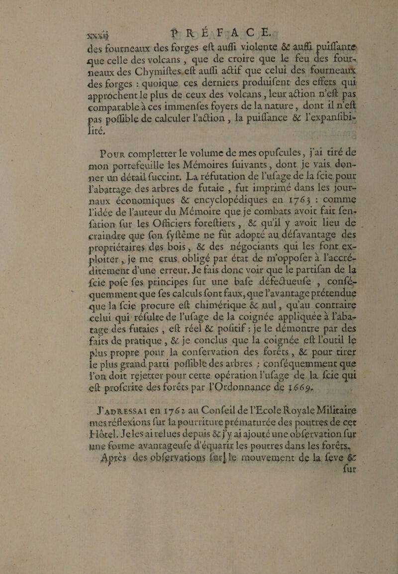 des fourneaux des forges eft aufli violente 6C auffi puiffante que celle des volcans, que de croire que le feu des four-, neauxdes Chymiftes eft aufli aêlif que celui des fourneaux des forges : quoique ces derniers produifent des effets qui approchent le plus de ceux des volcans, leur aêlion n’eft pas comparable à ces immenfes foyers de la nature, dont il n’eft pas poflible de calculer l’aêtion , la puiffance 6c l’expanffbi- lité. Pour completter le volume de mes opufcules, j’ai tiré de mon portefeuille les Mémoires fuivants, dont je vais don¬ ner un détail fuccint. La réfutation de 1’ufage de la fçie pour l’abattage des arbres de futaie , fut imprimé dans les jour¬ naux économiques 6c encyclopédiques en 1763 : comme l’idée de l’auteur du Mémoire que je combats avoit fait fen- ffation fur les Officiers foreftiers , 6c qu’il y avoit lieu de craindre que fon fyftême ne fût adopté au défavantage des propriétaires des bois, 6c des négociants qui les font ex¬ ploiter , je me crus obligé par état de m’oppofer à l’accré- ditement d’une erreur. Je fais donc voir que le partifan de la feie pofe fes principes fur une bafe défectueufe , confér- quemment que fes calculs font faux, que l’avantage prétendue que la feie procure eft chimérique 6c nul, qu’au contraire celui qui réfulee de biffage de la coignée appliquée à l’aba¬ tage des futaies , eft réel 6c pofttif : je le démontre par des faits de pratique , & je conclus que la coignée eft l’outil le plus propre pour la confervation des forêts, 6c pour tirer le plus grand parti poflible des arbres : conféquemment que l’on doit rejetter pour cette opération biffage de la feie qui eft proferite des forêts par l’Ordonnance de 1669, J’adressai en l’y 6 z au Confeil de l’Ecole Royale Militaire mes réflexions fur la pourriture prématurée des poutres de cet Hôtel. Je les ai relues depuis & j’y ai ajouté une obfervation fur nne forme avantageiffe d’équarir les poutres dans les forêts. Après des obfervations lut} le mouvement de la feve 6c ' fur