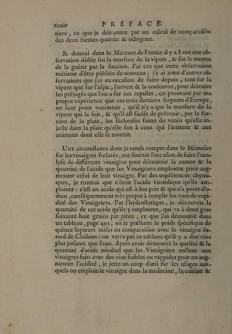 PRÉFACE, tiers , ce que je dén:outre par un calcul de comparaifcai des deux formes quarrée 6c o&ogone. Je donnai dans le Mercure de France il y a 8 ans une ob~ fervation ifolée fur la morfure de la vipere y6c fur le moyen de la guérir par la fuccion. J’ai cru que cette obfervation méritoit d’être publiée de nouveau ; j’y ai joint d’autres ob- fervations que j’ai eu occafion de faire depuis , tant fur la vipere que fur l’afpic, l’orvert 6c la couleuvre, pour détruire les préjugés que l’on a fur ces reptiles , en prouvant par ma propre expérience que ces trois derniers ferpents d’Europe, ne font point venimeux , qu’il n’y a que la morfure de la vipere qui le foit, & qu’il eit facile de prévenir > par la fuc¬ cion de la plaie, les fâcheufes fuites du venin quelle in¬ jecte dans la plaie quelle fait à ceux qui l’irritent 6c aux animaux dont elle fe nourrit. Une circonftance dont je rends compte dans le Mémoire fur les vinaigres frelatés, me fournit l’occafion de faire l’ana- lyfe de différents vinaigres pour découvrir la nature 6c la quantité de L’acide que les Vinaigriers emploient pour aug¬ menter celui de leur vinaigre. Par des expériences chymi- ques, je trouvai que c’étoit l’acide vitriolique qu’ils em¬ ploient : c’eft un acide qui eft à bas prix 6c qui n’a point d’o¬ deur jConféquemment très propre à remplir les vues de cupi¬ dité des Vinaigriers. Par l’iiydroftatique , je découvris la quantité de cet acide qu’ils y emploient, qui va à deux gros foixante-huk grains par pinte , ce que j’ai démontré dans un tableau, page 45>i, où. je préfente le poids fpécifique de quinze liqueurs mifes en comparaifon avec le vinaigre fu- rard de Chiions : on verra par ce tableau qu’il y a des vins plus pefants que l’eau. Après avoir démontré la qualité 6c la quantité d’acide minéral que les Vinaigriers mêlent aux vinaigres faits avec des vins foibles ou vappides pour en aug¬ menter l’acidité , je jette un coup d’œil fur les ufages aux¬ quels on emploie le vinaigre dans la médecine, la cuifine 6c