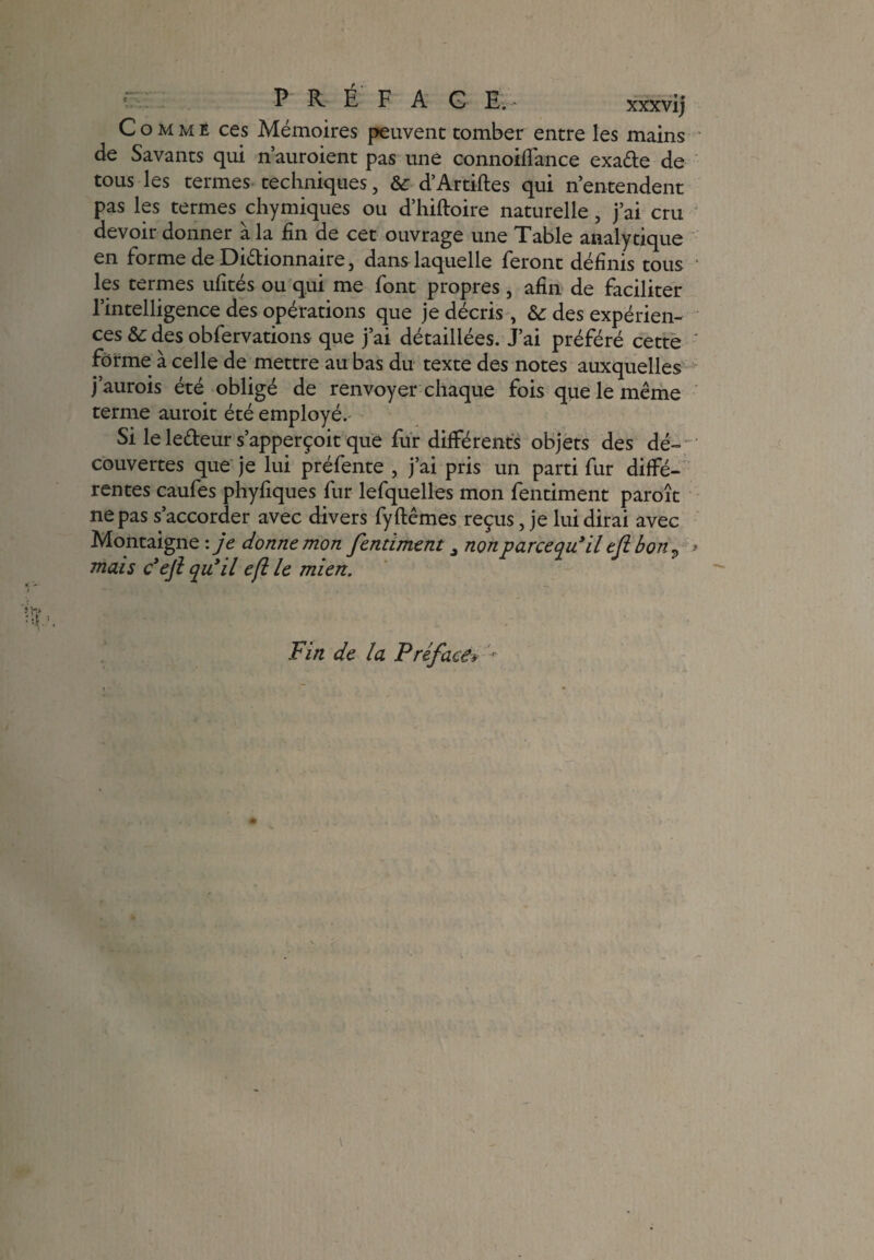 Comme ces Mémoires peuvent tomber entre les mains de Savants qui n’auroient pas une connoiffance exade de tous les termes techniques, &: d’Artiftes qui n’entendent pas les termes chymiques ou d’hiftoire naturelle, j’ai cru devoir donner à la fin de cet ouvrage une Table analytique en forme de Dictionnaire, dans laquelle feront définis tous les termes ufités ou qui me font propres , afin de faciliter l’intelligence des opérations que je décris , des expérien¬ ces & des obfervations que j’ai détaillées. J’ai préféré cette forme à celle de mettre au bas du texte des notes auxquelles j’aurois été obligé de renvoyer chaque fois que le même terme auroit été employé.- Si le ledeur s’apperçoit que fur différents objets des dé¬ couvertes que je lui préfente , j’ai pris un parti fur diffé¬ rentes caufes phyfiques fur lefquelles mon fentiment paroît ne pas s’accorder avec divers fyftêmes reçus, je lui dirai avec Montaigne : je donne mon fentiment 3 nonparcequéil eflbon 9 * mais défi qu’il efi le mien. Fin de la Préface*