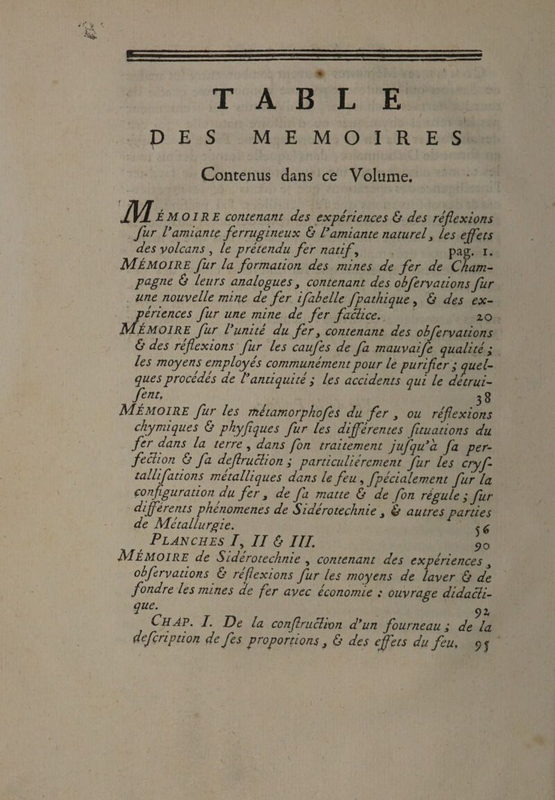 * I. TABLE J t DES MEMOIRES Contenus dans ce Volume. M ÉMOIRE contenant des expériences & des réflexions fur Vamiante ferrugineux & l’amiante naturel3 les effets des volcans , le prétendu fer natif, pag. i. MÉMOIRE fur la formation des mines de fer de Cham¬ pagne ô leurs analogues y contenant des obferyationsfur une nouvelle mine de fer ifabelle fpathique, & des ex¬ périences fur une mine de fer faclice. 20 MÉMOIRE fur l’unité du fer> contenant des obferyations & des réflexions fur les caufes de fa mauvaife qualité y les moyens employés communément pour le purifier ; quel¬ ques procédés de l’antiquité ; les accidents qui le detrui- fent, 3 g Mémoire fur les métamorphofes du fer y ou réflexions chymiques & phyfiques fur les différentes fituations du fer dans la terre , dans fon traitement jufqu’a fa per¬ fection & fa deflruclion ; particuliérement fur les cryf- tallifations métalliques dans le feu , fpécialement fur la configuration du fer y de fa matte & de fon régule ; fur différents phenomenes de Sidéroteçhnie y & autres parties de Métallurgie. <r £ Planches 7, II & III. 90 MÉMOIRE de Sidéroteçhnie y contenant des expériences y obferyations & réflexions fur les moyens de laver & de fondre les mines de fer avec économie ; ouvrage didacli- îue- 92 LH AP. I. De la conflruclwn d’un fourneau; de la defcription de fes proportions, & des effets du feu, 95