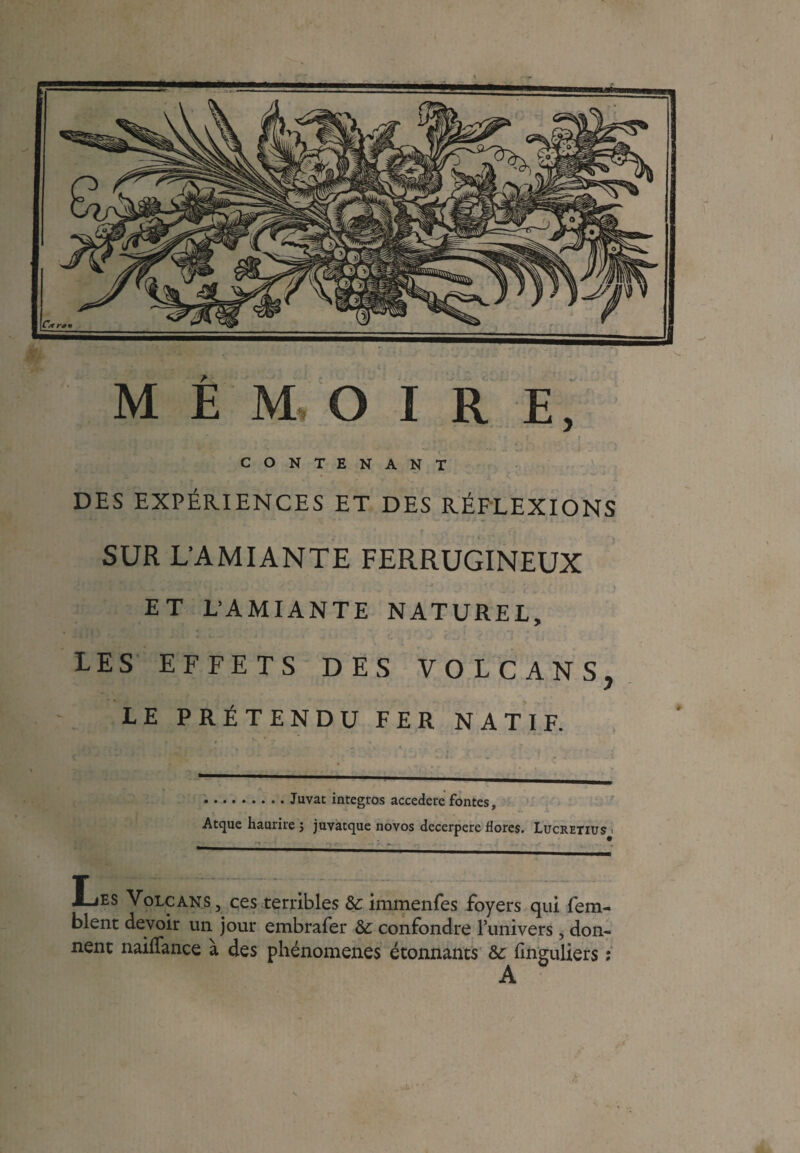MÉMOIRE, CONTENANT DES EXPÉRIENCES ET DES RÉFLEXIONS ’ r . _ ;y. - SUR L’AMIANTE FERRUGINEUX ET L’AMIANTE NATUREL, LES EFFETS DES VOLCANS, LE PRÉTENDU FER NATIF. •.Juvat integros accedcre fontes, Atque haurire j juvatque novos decerpere dores. Lucretius t Les Volcans, ces terribles &: immenfes foyers qui fem- blent devoir un jour embrafer &. confondre l’univers, don¬ nent nailfance à des phénomènes étonnants &: finguliers ; A