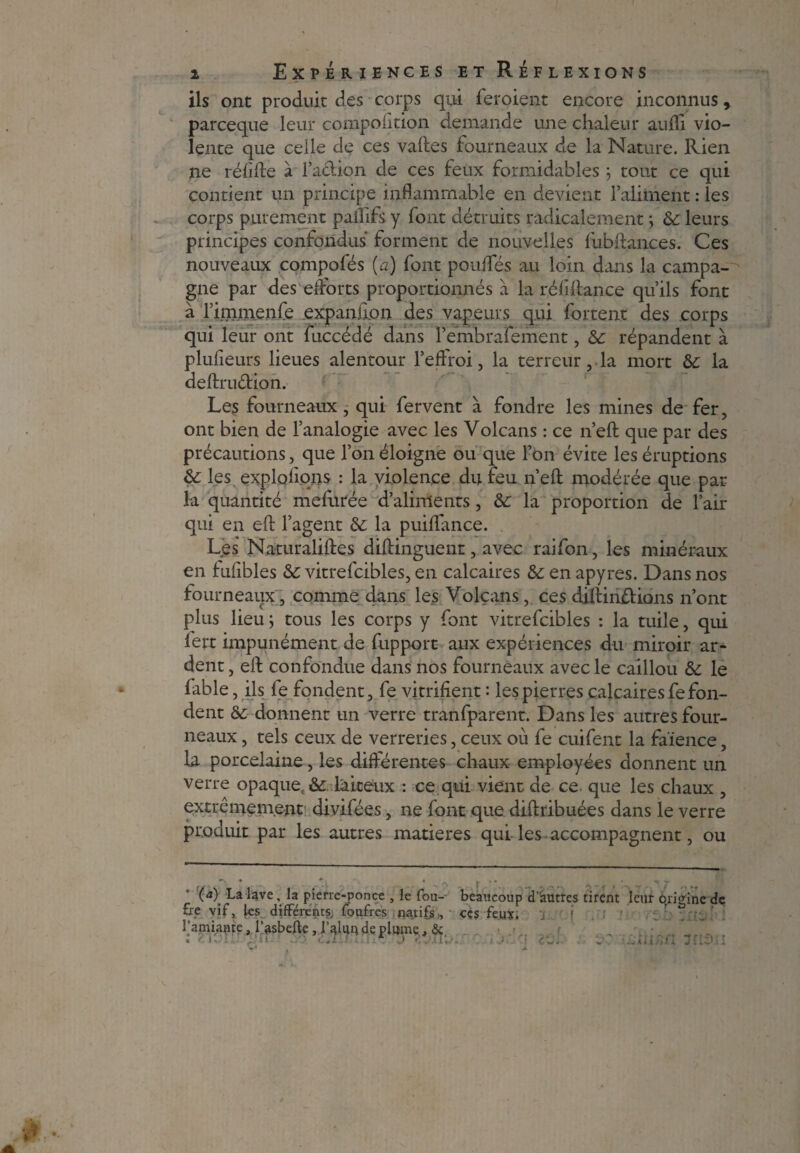ils ont produit des corps qui feroient encore inconnus » parceque leur composition demande une chaleur aufli vio¬ lente que celle de ces vaftes fourneaux de la Nature. Rien ne rélifte à l’a&ion de ces feux formidables ; tout ce qui contient un principe inflammable en devient l’aliment : les corps purement paflifs y font détruits radicalement ; & leurs principes confondus forment de nouvelles fubftances. Ces nouveaux compofés (a) font poufles au loin dans la campa¬ gne par des efforts proportionnés à la réliftance qu’ils font à l’immenfe expanilon des vapeurs qui fortent des corps qui leur ont fuccédé dans l’embrafement, répandent à plulieurs lieues alentour l’effroi, la terreur, la mort la deftrudion. Les fourneaux, qui fervent à fondre les mines de fer, ont bien de l’analogie avec les Volcans : ce n’eft que par des précautions, que l’on éloigne ou que l’on évite les éruptions &: les exploitons : la violence du feu n’eft modérée que par la quantité mefurée d’aliments, &: la proportion de l’air qui en eft l’agent & la puiflance. Les Naturaliftes diftinguent, avec raifon, les minéraux en fufibles &: vitrefcibles, en calcaires & en apyres. Dans nos fourneaux, comme dans les Volcans, ces diftindions n’ont plus lieu ; tous les corps y font vitrefcibles : la tuile, qui fert impunément de fupport aux expériences du miroir ar¬ dent , eft confondue dans nos fourneaux avec le caillou &: le fable, ils fe fondent, fe vitrifient : les pierres calcaires fe fon¬ dent &: donnent un verre tranfparent. Dans les autres four¬ neaux , tels ceux de verreries, ceux où fe cuifent la faïence, la porcelaine, les différentes chaux employées donnent un verre opaque, & laiteux : ce qui vient de ce que les chaux , extrêmement divifées, ne font que diftribuées dans le verre produit par les autres matières qui les accompagnent, ou (<î) La lave, la pierre-ponce , le fou- beaucoup d’autres tirent leur Origine de «P vif,, les différents, foufres natifs , ces feux. -, l’amiante, l’asbeffe, ljalun de plume. & « f U. ! . ' il C * J. s.3 f. * ’Xl %/ è. } ’ £. L « «. . .J 4 « 4 # 1 I f IC ) î I