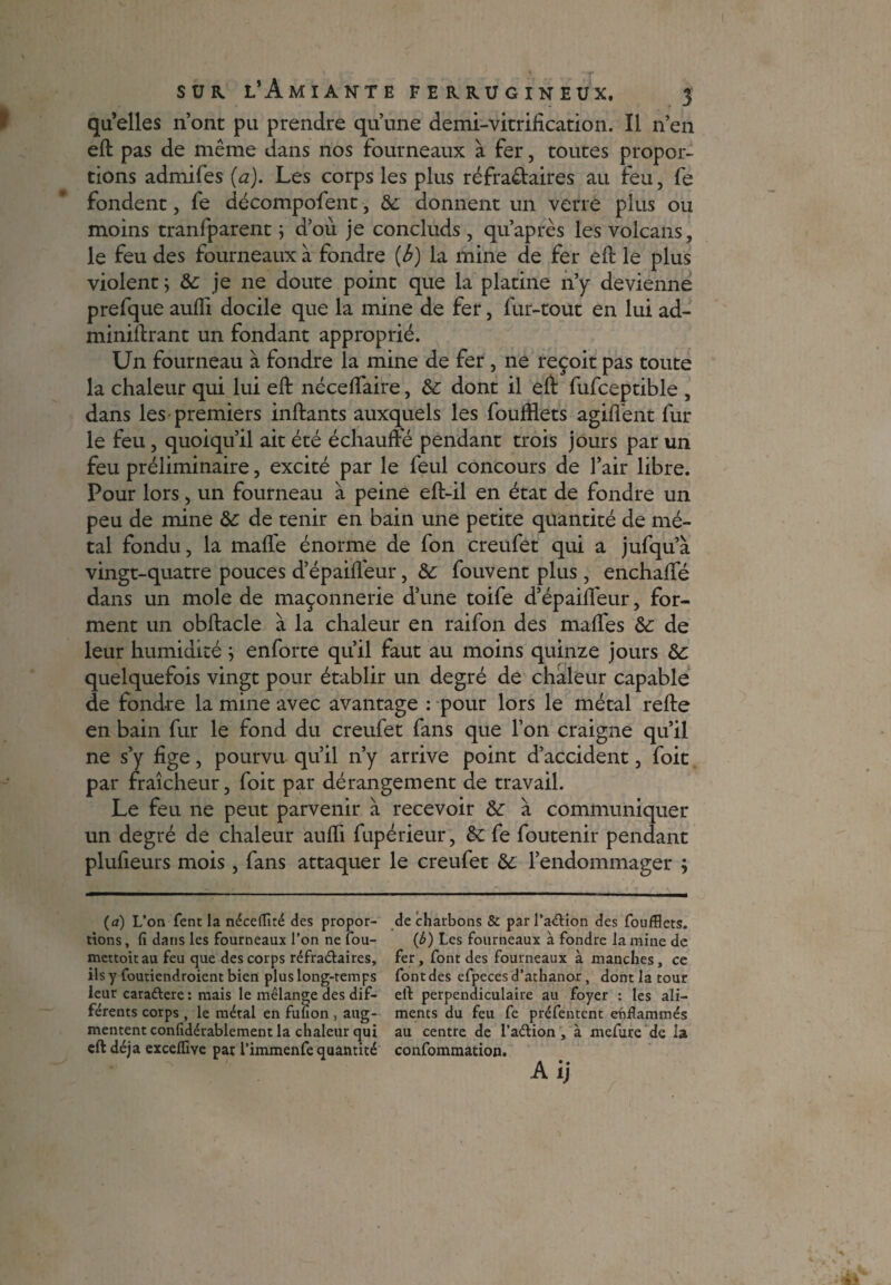 qu’elles n’ont pu prendre qu’une demi-vitrification. Il n’en eft pas de même dans nos fourneaux à fer, toutes propor¬ tions admifes (a). Les corps les plus réfractaires au feu, fe fondent, fe décompofent, & donnent un verre plus ou moins tranfparent 5 d’ou je concluds , qu’après les volcans, le feu des fourneaux à fondre (b) la mine de fer eft le plus violent j 6e je ne doute point que la platine 11’y devienne prefque aufli docile que la mine de fer, fur-tout en lui ad- miniftrant un fondant approprié. Un fourneau à fondre la mine de fer , ne reçoit pas toute la chaleur qui lui eft néceftaire, 6e dont il eft fufceptible , dans les premiers inftants auxquels les foufflets agifl'ent fur le feu, quoiqu’il ait été échauffe pendant trois jours par un feu préliminaire, excité par le feul concours de l’air libre. Pour lors, un fourneau à peine eft-il en état de fondre un peu de mine 6e de tenir en bain une petite quantité de mé¬ tal fondu, la mafte énorme de fon creufet qui a jufqu’à vingt-quatre pouces d’épaiffeur, 6e fouvent plus, enchafte dans un mole de maçonnerie d’une toife d’épaifîeur, for¬ ment un obftacle à la chaleur en raifon des maftes 6e de leur humidité ; enforte qu’il faut au moins quinze jours 6e quelquefois vingt pour établir un degré de chaleur capable de fondre la mine avec avantage : pour lors le métal refte en bain fur le fond du creufet fans que l’on craigne qu’il ne s’y fige, pourvu qu’il n’y arrive point d’accident, foie par fraîcheur, foit par dérangement de travail. Le feu ne peut parvenir à recevoir 6e à communiquer un degré de chaleur aufti fupérieur, 6e fe foutenir pendant plufieurs mois , fans attaquer le creufet 6e l’endommager ; (a) L’on fent la nécefflté des propor¬ tions , fi dans les fourneaux l’on ne fou- mettoit au feu que des corps réfra&aires, ils y foutiendroient bien plus long-temps leur caraftere: mais le mélange des dif¬ férents corps , le métal en fufion , aug¬ mentent confidérablement la chaleur qui eft déjà excelfive par l’immenfe quantité de charbons & par l’aétion des foufflets. {b) Les fourneaux à fondre la mine de fer, font des fourneaux à manches, ce font des efpeces d’athanor, dont la tour eft perpendiculaire au foyer : les ali¬ ments du feu fe préfentent effflammés au centre de l’aétion , à mefure de la confommation. Aij