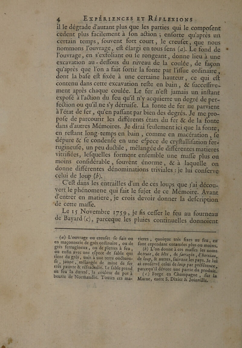 J 4 Expériences it Réflexions il le dégrade d’autant plus que les parties qui le composent cedent plus facilement à fon aélion ; enforte qu’après un certain temps, fouvent fort court, le creufet, que nous nommons l’ouvrage, eft élargi entousfens [a). Le fond de l’ouvrage, en s’exfoliant ou fe rongeant, donne lieu à une excavation au - deffous du niveau de la coulée, de façon qu’après que l’on a fait fortir la fonte par l’iffue ordinaire , dont la bafe eft fixée à une certaine hauteur, ce qui eft contenu dans cette excavation refte en bain , &: fucceflive- ment après chaque coulée. Le fer n’eft jamais un inftant expole a laétion du feu quil n y acquierre un degré de per¬ fection ou qu’il ne s’y détruife. La fonte de fer ne parvient à l’état de fer , qu’en paflant par bien des degrés. Je me pro- pofe de parcourir les différents états du fer 6c de la fonte dans d’autres Mémoires. Je dirai feulement ici que la fonte, en reftant longtemps en bain , comme en macération, fe dépure 6c fe condenfe en une erpece de cryftallifation fer- rugineufe, un peu duCtile , mclangee de différentes matières vitrifiées, lefquelles forment enfemble une mafle plus ou moins confidérable , fouvènt énorme, 6c à laquelle on donne différentes dénominations triviales : je lui conferve celui de loup (b). C’eft dans les entrailles d’un de ces loups que j’ai décou¬ vert le phénomène qui fait le fujet de ce Mémoire'. Avant d’entrer en matière, je crois devoir donner la defcriptioii de cette maffe. Le i y Novembre 1759, je fis ceffer le feu au fourneau de Bayard (c), parceque les pluies continuelles donnoient (a) L’ouvrage ou creufet fe fait ou en maçonnerie de grès ordinaire , ou de grès ferrugineux , ou de pierres à feu , ou enfin avec une efpece de fable qui tient du grès , unis à une terre ondueu- ,» jaune , mélangée de mine de fer très pauvre & réfradaire. Le fable prend au feu la dureté, la couleur du pot à beurre de Normandie. Toutes ces ma¬ tières , quoique très fixes au feu, en font cependant entamées plus ou moins. (b) L’on donne à ces mafTcs les noms de truie , de bête , de farn^in , à'honiau de loup, & autres, fuivant les pays. Je lui ai conferve celui de loup par préférence pareequ’il dévore une partie du produit* (c) Forge en Champagne / fur L Marne, entre S. Dizier & Joinville.