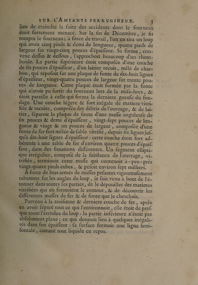 lieu de craindre la fuite des accidents dont le fourneau étoit fortement menacé. Sur la fin de Décembre, je fis rompre le fourneau} à force de travail, l’on'en tira un loup qui avoit cinq pieds & demi de longueur, quatre pieds de largeur fur vingt-cinq pouces d’épaiffeur. Sa forme, con¬ vexe deffus & deffous , fapprochoit beaucoup d’un rhom¬ boïde. La partie fupérieure étoit compofée d’une couche de fix pouces d’épaiffeur, d’un laitier recuit, mêlé de char¬ bon , qui repofoit fur une plaque de fonte de dix-huit lignes d’épaiffeur, vingt-quatre pouces de largeur fur trente pou¬ ces de longueur. Cette plaque étoit formée par la fonte qui n’avoit pu fortir du fourneau lors de la mife-hors, & étoit pareille à celle qui forma la derniere gueufe du fon- dage. Une couche légère & fort inégale de matière vitri¬ fiée &: recuite, compofée des débris de l’ouvrage, & de lai¬ tier , féparoit la plaque de fonte d’une maffe anguleufe de fix pouces de demi d’épaiffeur , vingt-fept pouces de lon¬ gueur & vingt & un pouces de largeur , compofée d’une fonte de fer fort mêlée de fable vitrifié, depuis fix lignes juf- qu’à dix-huit lignes d’épaiffenr : cette couche étoit fort ad¬ hérente à une table de fer d’environ quatre pouces d epaif- feur, dans des fituations différentes. Un fegment ellipti¬ que irrégulier, compofé de la fubftance de l’ouvrage, vi¬ trifiée, terminoit cette mafié qui contenoit à-peu-près vingt-quatre pieds cubes, de pefoit environ fept milliers'. A force de bras armés de malles pefantes vigoureufement rabattues fur les angles du loup , je fuis venu à bout de l’é¬ tonner dans toutes fes parties, de le dépouiller des matières vitrifiées qui en formoient le contour, de de découvrir les différentes maffes de fer de de fonte que je cherchoîs. Parvenu à la troifieme de derniere couche de fer , après en avoir féparé tout ce qui l’environnoit, elle étoit de pref que toute l’étendue du loup : la partie inférieure n’étoit pas abfolument plane j ce qui donnoit lieu à quelques inégali¬ tés dans fon épaiffeur : fa furface formoit une ligne hori- fontale, comme tout liquide en repos.