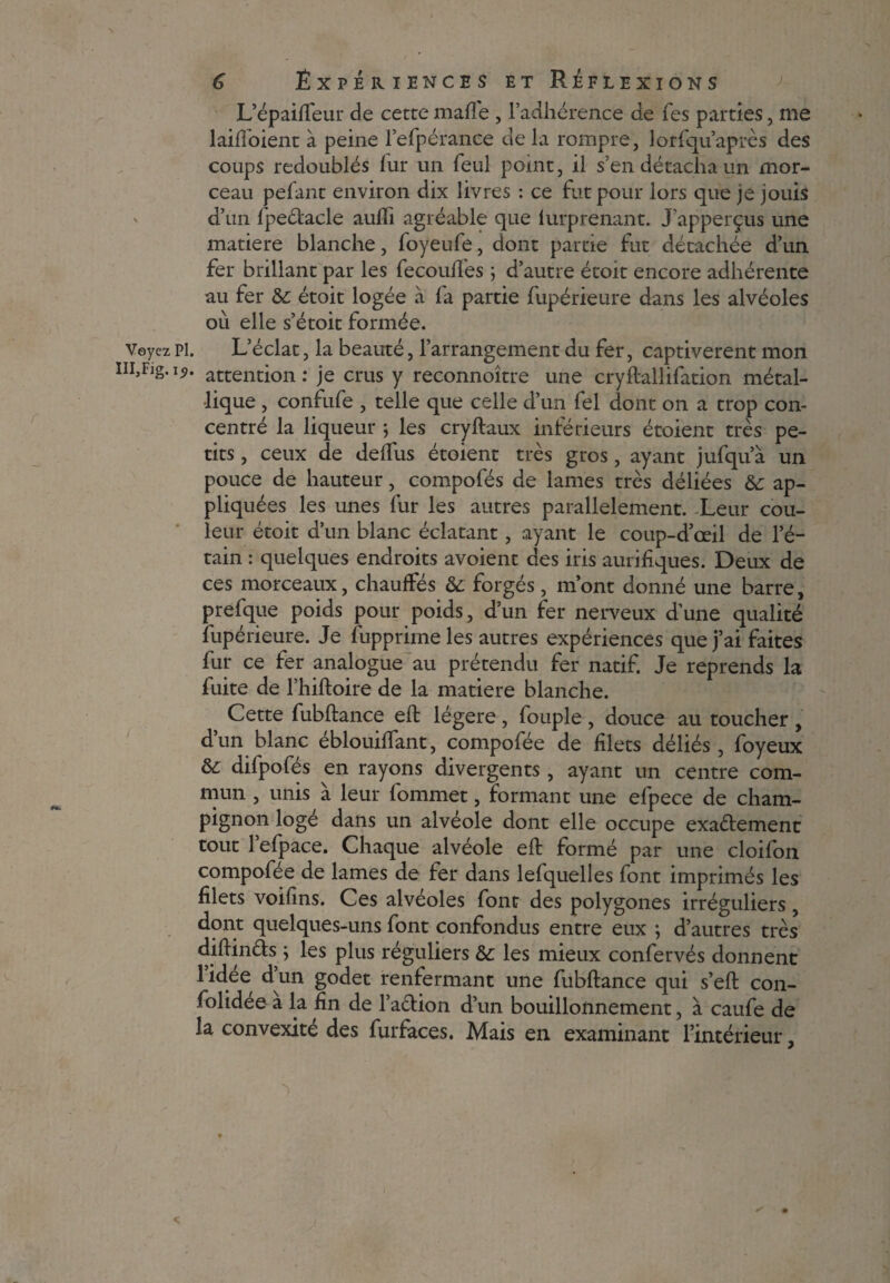 L’épaiffeur de cette malle , l’adhérence de Tes parties, me laifloient à peine l’efpéranee de la rompre, lorfqu’après des coups redoublés fur un feul pomt, il s’en détacha un mor¬ ceau pefant environ dix livres : ce fut pour lors que je jouis d’un fpeétacle auffi agréable que lurprenant. JPapperçus une matière blanche, foyeufe, dont partie fut détachée d’un fer brillant par les fecouffes ; d’autre étoit encore adhérente au fer étoit logée à fa partie fupérieure dans les alvéoles où elle s’étoit formée. Veyez pi. L’éclat, la beauté, l’arrangement du fer, captivèrent mon m,Flg*I9' attention : je crus y reconnoître une cryflallifation métal¬ lique , confufe , telle que celle d’un fel dont on a trop con¬ centré la liqueur ; les cryftaux inférieurs étoient très pe¬ tits , ceux de deifus étoient très gros, ayant jufqu a un pouce de hauteur, compofés de lames très déliées &: ap¬ pliquées les unes fur les autres parallèlement. Leur cou¬ leur étoit d’un blanc éclatant, ayant le coup-d’œil de l’é¬ tain : quelques endroits avoient des iris aurifiques. Deux de ces morceaux, chauffés & forgés, m’ont donné une barre, prefque poids pour poids, d’un fer nerveux d’une qualité fupérieure. Je fupprime les autres expériences que j’ai faites fur ce fer analogue au prétendu fer natif. Je reprends la fuite de l’hiftoire de la matière blanche. Cette fubftance eft légère , fouple , douce au toucher , d’un blanc éblouiffant, compofée de filets déliés , foyeux difpofés en rayons divergents , ayant un centre com¬ mun , unis à leur fommet, formant une efpece de cham¬ pignon loge dans un alvéole dont elle occupe exactement tout l’efpace. Chaque alvéole eft formé par une cloifon compofee de lames de fer dans lefquelles font imprimés les filets voifins. Ces alvéoles font des polygones irréguliers, dont quelques-uns font confondus entre eux ; d’autres très diftin&s ; les plus réguliers &c les mieux confervés donnent lidee dun godet renfermant une fubftance qui s’eft con- folidee a la fin de l’aétion d’un bouillonnement, à caufe de la convexité des furfaces. Mais en examinant l’intérieur,