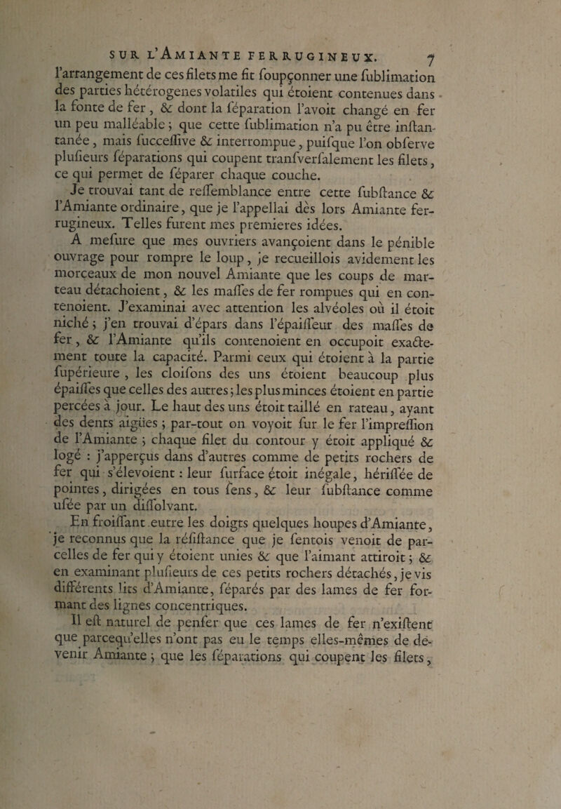 l’arrangement de ces filets me fit foupçonner une fublimation des parties hétérogènes volatiles qui étoient contenues dans la fonte de fer , & dont la réparation l’avoit changé en fer un peu malléable ; que cette fublimaticn n’a pu être inftan- tanée, mais fucceffive interrompue, puifque l’on obferve plufieurs féparations qui coupent tranfverfalement les filets, ce qui permet de féparer chaque couche. Je trouvai tant de reffemblance entre cette fubflance & l’Amiante ordinaire, que je l’appellai dès lors Amiante fer¬ rugineux. Telles furent mes premières idées. A mefure que mes ouvriers avançaient dans le pénible ouvrage pour rompre le loup, je recueillois avidement les morceaux de mon nouvel Amiante que les coups de mar¬ teau détachoient, & les mafTes de fer rompues qui en con- tenoient. J’examinai avec attention les alvéoles où il étoit niché ; j’en trouvai d’épars dans l’épaiffeur des mafles de fer, &: l’Amiante qu’ils contenoient en occupoit exa&e- ment toute la capacité. Parmi ceux qui étoient à la partie fupérieure , les cloifons des uns étoient beaucoup plus épaifies que celles des autres ; les plus minces étoient en partie percées à jour. Le haut des uns étoit taillé en rateau, ayant des dents aigries ; par-tout on voyoit fur le fer l’impreflion de l’Amiante } chaque filet du contour y étoit appliqué &c logé : j’apperçus dans d’autres comme de petits rochers de fer qui s’élevoient : leur furface étoit inégale, hériflee de pointes, dirigées en tous fens, & leur fubflance comme ufée par un diffolvant. En froiffant.entre les doigts quelques houpes d’Amiante, je reconnus que la réfiftance que je fentois venoit de par¬ celles de fer qui y étoient unies & que l’aimant attiroit ; & en examinant plufieurs de ces petits rochers détachés, je vis différents lits d’Amiante, féparés par des lames de fer for¬ mant des lignes concentriques. Il eft naturel de penfer que ces lames de fer n’exiftent que parcequ’elles n’ont pas eu le temps elles-mêmes de de¬ venir Amiante ; que les féparations qui coupent les filets,