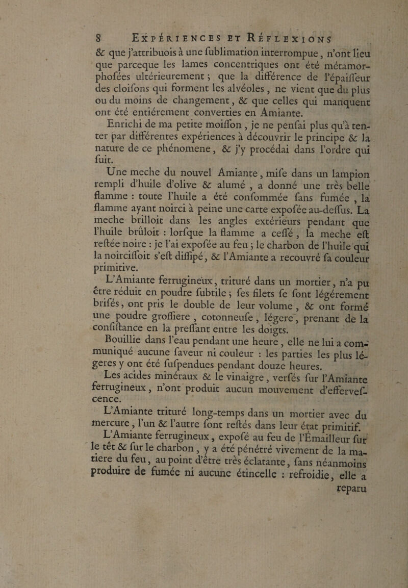 &: que j’attribuois à une fublimation interrompue, n’ont lieu que parceque les lames concentriques ont été métamor- phofées ultérieurement j que la différence de fépaiffèur des cloifons qui forment les alvéoles, ne vient que du plus ou du moins de changement, de que celles qui manquent ont été entièrement converties en Amiante. Enrichi de ma petite moiflon , je ne penfai plus qu’à ten¬ ter par différentes expériences à découvrir le principe de la nature de ce phénomène, &: j’y procédai dans l’ordre qui fuit. Une meche du nouvel Amiante, mife dans un lampion rempli d’huile d’olive de alumé , a donné une très belle flamme : toute l’huile a été confommée fans fumée , la flamme ayant noirci à peine une carte expofée au-deffus. La meche brilloit dans les angles extérieurs pendant que l’huile brûloit : lorfque la flamme a ceffé , la meche eft reftée noire : je l’ai expofée au feu ; le charbon de l’huile qui la noircifloit s’ell diflipé, de l’Amiante a recouvré fa couleur primitive. L’Amiante ferrugineux, trituré dans un mortier, n’a pu etre réduit en poudre fubtile j fes filets fe font légèrement brifés, ont pris le double de leur volume , de ont formé une poudre grofliere , cotonneufe, légère, prenant de la confiftance en la preffant entre les doigts. Bouillie dans l’eau pendant une heure, elle ne lui a com-’ munique aucune faveur ni couleur : les parties les plus lé¬ gères y ont été fufpendues pendant douze heures. Les acides minéraux & le vinaigre, verfés fur l’Amiante ferrugineux, n’ont produit aucun mouvement d’effervef- cence. L Amiante triture long-temps dans un mortier avec du mercure , 1 un de 1 autre font reftés dans leur état primitif. L’Amiante ferrugineux, expofé au feu de l’Émailleur fur le tet de fur le charbon , y a été pénétré vivement de la ma¬ tière du feu, au point d’être très éclatante, fans néanmoins produire de fumée ni aucune étincelle : refroidie, elle a reparu