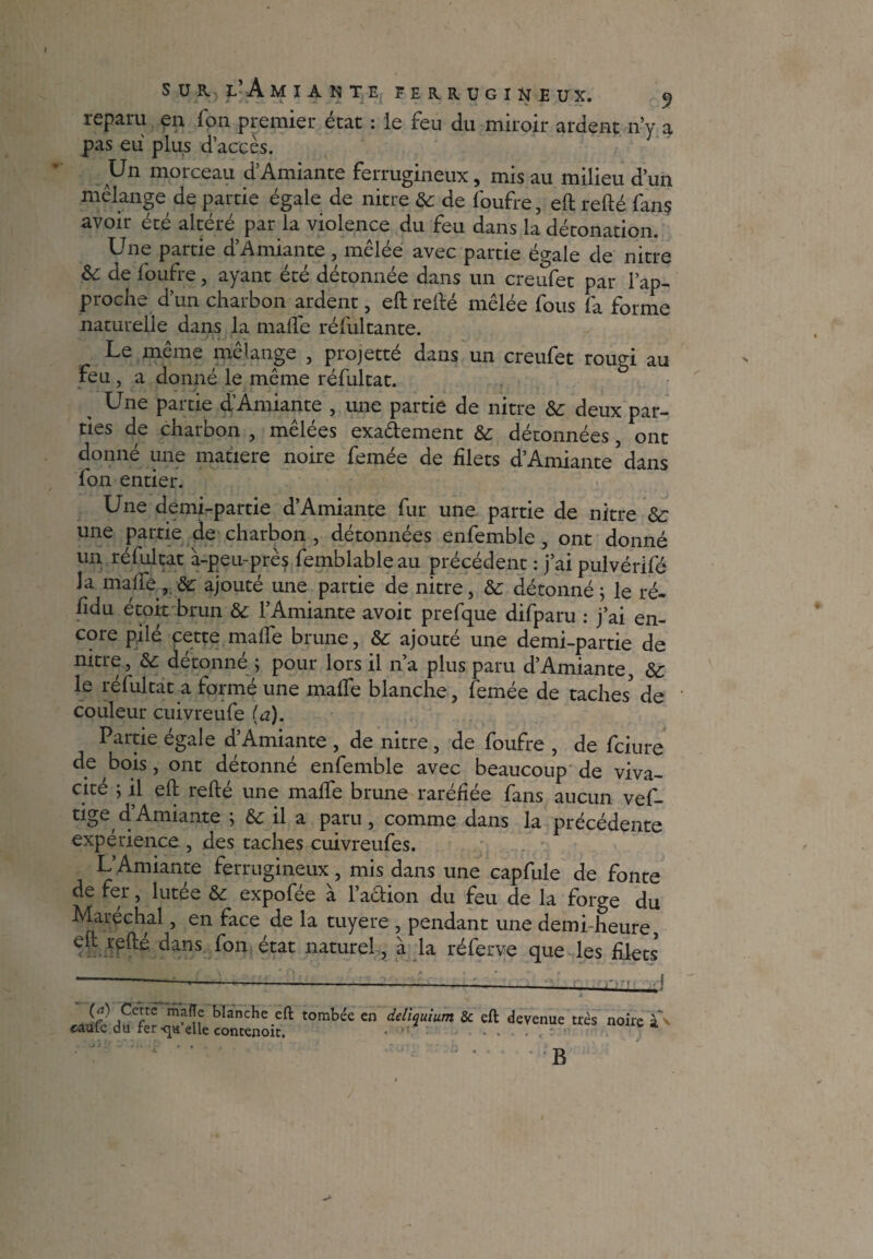 reparu en Ton premier état : le feu du miroir ardent n’y a pas eu plus d’accès. Un morceau d’Amiante ferrugineux, mis au milieu d’un mélange de partie égale de nitre ôc de foufre, eft refté fan$ avoir été altéré par la violence du feu dans la détonation. Une partie d’Amiante, mêlée avec partie égale de nitre de foufre, ayant été détonnée dans un creufet par l’ap- proche d’un charbon ardent, eft refté mêlée fous fa forme naturelle dans la malfe réfultante. Le même mélange , projetté dans un creufet rouM au feu, a donné le même réfultat. , Une partie d’Amiante , une partie de nitre & deux par¬ ties de charbon , mêlées exa&ement &: détonnées ont donné une matière noire femée de filets d’Amiante ’ dans fon entier. Une demi-partie d’Amiante fur une partie de nitre Sc une partie de charbon , détonnées enfemble , ont donné un réfultat à-peu-près femblable au précédent : j’ai pulvérifé la malfe, &: ajouté une partie de nitre, détonné ; le ré- fidu étoit brun & l’Amiante avoir prefque difparu : j’ai en¬ core pilé cette malfe brune, &; ajouté une demi-partie de nitre, & détonné ; pour lors il n’a plus paru d’Amiante, &: le réfultat a formé une malfe blanche, femée de taches' de couleur cuivreufe (d). Partie égale d’Amiante , de nitre , de foufre , de fciure de bois, ont détonné enfemble avec beaucoup de viva¬ cité ; il eft refté une malfe brune raréfiée fans aucun vef- tige d’Amiante ; il a paru, comme dans la précédente expérience , des taches cuivreufes. L’Amiante ferrugineux, mis dans une capfule de fonte de fer, lutée & expofée à l’aclion du feu de la forge du Maréchal, en face de la tuyere , pendant une demi heure, eft refté dans fon état naturel, à la réferve que les filets (<i) Cette mafle blanche eft; tombée caüfe du fer quelle contenoit. en deliquium & eft devenue très noire à*v b