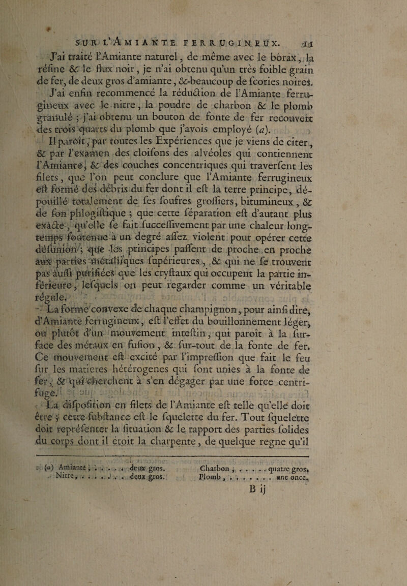 J’ai traité l’Amiante naturel, de même avec le borax, la réfine &C. le flux noir, je n’ai obtenu qu’un très foible grain vde fer, de deux gros d’amiante, ^-beaucoup de fcories noires. J’ai enfin recommencé la réduction de l’Amiante ferru¬ gineux avec le nitre, la poudre de charbon &: le plomb granulé ; j’ai obtenu un bouton de fonte de fer recouvert des trois quarts du plomb que j’avois employé (a). Ilparôît, par toutes les Expériences que je viens de citer, & par l’examen des cloifons des alvéoles qui contiennent T Amiante, des couches concentriques qui traverfent les filets, que l’on peut conclure que l’Amiante ferrugineux eft formé des débris du fer dont il efl: la terre principe, dé¬ pouillé totalement de fes foufres grofliers, bitumineux, &c de fon phlogiftique ; que cette féparation efl: d’autant plus exà&e , quelle fe fait fucceflivement par une chaleur long¬ temps foutenue à un degré aflez violent pour opérer cette défimion i qifê •Lès principes paflent de proche en proche aux parties métalliques fupérieures, & qui ne fe trouvent pas àufli purifiées que les cryftaux qui occupent la partie in¬ férieure, lefqueis on peut regarder comme un véritable régule. ^ . : • La forme convexe d!e chaque champignon, pour ainfi dire, d’Amiante ferrugineux, efl: l’effet du bouillonnement léger, ou plutôt d’un mouvement inteftin, qui paroît à la fur- face des métaux en fufcon, & fur-tout de la fonte de fer» Ce mouvement efl excité par l’impreflion que fait le feu fur les matières hétérogènes qui font unies à la fonte de fer, Sù qui 'cherchent à s’en dégager par une force centri¬ fuge. La difpofition en filets de l’Amiante efl: telle quelle doit être i cette fubflance efl: le fquelette du fer. Tout fquelette doit repréfénter la fituation & le rapport des parties folides du corps dont il étoit la charpente, de quelque régné qu’il Charbon ...... quatre gros* Plomb ,.une once. b ij (û) Amiante deux gros. . Nitre, . . . . deux gjros.