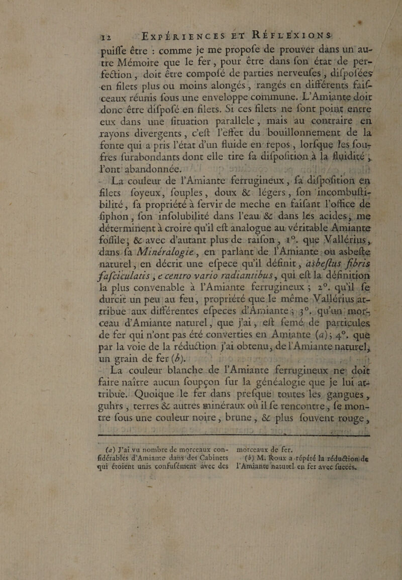 puiffe être : comme je me propofe de prouver dans un au¬ tre Mémoire que le fer, pour être dans fon état de per¬ fection , doit être compofé de parties nerveufes , difpoféey en filets plus ou moins alongés, rangés en différents fais¬ ceaux réunis fous une enveloppe commune. L’Amiante doit donc être difpofé en filets. Si ces filets ne font point entre eux dans une fituation parallèle, mais au contraire en rayons divergents, c’eft l’effet du bouillonnement de la fonte qui a pris l’état d’un fluide en repos , lorfque 2es foli¬ ftes furabondants dont elle tire fa difpolition à la fluidité l’ont abandonnée. - La couleur de l’Amiante ferrugineux, fa di.fpofition en filets foyeux, fouples, doux & légers, fon incombufti- bilité, fa propriété à fervir de meche en faifant l’oflice de fiphon, fon infolubilité dans l’eau &: dans les acides, me déterminent à croire qu’il efl: analogue au véritable Amiante foflile; avec d’autant plus de raifon, i°. que Vallérius, dans fa Minéralogie., en parlant de l’Amiante ou asbefte naturel, en décrit une efpece qu’il définit, asbejlus fibris fafciculatis y t centro vario radiantibus, qui efl: la définition la plus convenable à l’Amiante ferrugineux ; 2°. qu’il fe durcit un peu au feu, propriété que le même Vallérius at¬ tribue aux différentes efpeces d’Amiante ; 30. qu’un mor¬ ceau d’Amiante naturel, que j’ai, efl: femé. de particules de fer qui n’ont pas été converties en Amiante (a) ; 40. que par la voie de la réduction j’ai obtenu, de l’Amiante naturel, un grain de fer (b). La couleur blanche de l’Amiante ferrugineux ne' doit faire naître aucun foupçon fur la généalogie que je lui at¬ tribue. Quoique le fer dans prefque toutes les gangues, guhrs, terres Ôc, autres minéraux où il fe rencontre, fe mon¬ tre fous une couleur noire, brune , plus fouvent rouge, (a) J’ai vu nombre de morceaux con- morceaux de fer. fidérables d’Amiante dans des Cabinets (b) M. Roux a répété fa réduétion de «jui étoient unis confufément avec des l’Amiante naturel en fer avec fuccès.
