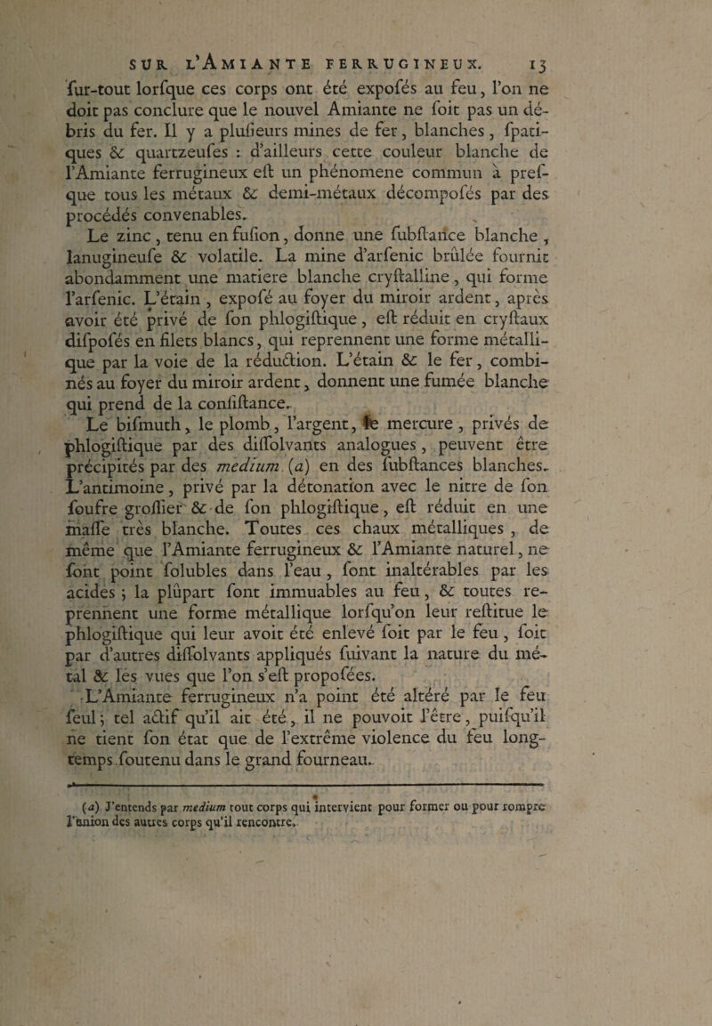 fur-tout lorfque ces corps ont été expofés au feu, l’on ne doit pas conclure que le nouvel Amiante ne foit pas un dé¬ bris du fer. Il y a plufieurs mines de fer, blanches, fpati- ques de quartzeufes : d’ailleurs cette couleur blanche de l’Amiante ferrugineux eft un phénomène commun à pref- que tous les métaux de demi-métaux décompofés par des procédés convenables. Le zinc , tenu en fufion, donne une fubftaiice blanche , lanugineufe de volatile. La mine d’arfenic brûlée fournit abondamment une matière blanche cryftalline, qui forme l’arfenic. L’étain , expofé au foyer du miroir ardent, après avoir été privé de fon phlogiftique, eft réduit en cryftaux difpofés en filets blancs, qui reprennent une forme métalli¬ que par la voie de la rédu&ion. L’étain de le fer, combi¬ nés au foyer du miroir ardent, donnent une fumée blanche qui prend de la confiftance. Le bifmuth, le plomb, l’argent, le mercure , privés de phlogiftique par des dilfolvants analogues, peuvent être précipités par des medium (a) en des fubftances blanches- L’antimoine, privé par la détonation avec le nitre de fon foufre grofiier de de fon phlogiftique, eft réduit en une malfe très blanche. Toutes ces chaux métalliques , de même que l’Amiante ferrugineux de l’Amiante naturel, ne font point folubles dans l’eau , font inaltérables par les acides ; la plupart font immuables au feu, de toutes re¬ prennent une forme métallique lorfqu’on leur reftitue le phlogiftique qui leur avoit été enlevé foit par le feu , foit par d’autres dilfolvants appliqués fuivant la nature du mé¬ tal de les vues que l’on s’eft propofées. L’Amiante ferrugineux n’a point été altéré par le feu feul; tel actif qu’il ait été, il ne pouvoit l’être, puifqu’il ne tient fon état que de l’extrême violence du feu long¬ temps.foutenu dans le grand fourneau.. --- ---— .-—■■■■■■■ ■ ■■ ..— .. U- (a) J’entends par medium tout corps qui intervient pour former ou pour rompre Fanion des autres corps qu’il rencontre.