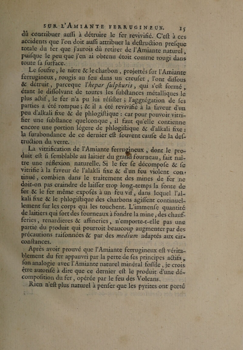 àîi contribuer aufli à détruire le fer revivifié. C’eft à ces accidents que l’on doit aufli attribuer la deftru&ion prefque totale du fer que j’aurois dû retirer de l’Amiante naturel, puifque le peu que j’en ai obtenu étoit comme rougi dans toute fa furface. Le foufre, le nitre & le charbon , projettes fur l’Amiante ferrugineux, rougis au feu dans un creufet , l’ont diffous &c détruit, parceque ïhepar fulphuris, qui s’eft formé étant le diflolvant de toutes les fubftances métalliques le plus aétif, le fer n’a pu lui réfifter ; l’aggrégation de fes parties a été rompue ; 8c il a été revivifié à la faveur d’un peu d alkali fixe 8c de phlogiftique : car pour pouvoir vitri¬ fier une fubftance quelconque , il faut quelle contienne encore une portion légère de phlogiftique &c d’alkali fixe : la furabondance de ce dernier eft fouvent caufe de la def- trudion du verre. La vitrification de l’Amiante ferrugineux , dont le pro¬ duit eft fi femblable au laitier du gratfcl fourneau, fait naî¬ tre une réflexion naturelle. Si le fer fe décompofe 8c fe vitrifie à la faveur de l’alakli fixe 8c d’un feu violent con * tinué, combien dans le traitement des mines de fer ne doit-on pas craindre de laifter trop long-temps la fonte de fer &: le fer même expofés à un feu vif, dans lequel l’ai- kali fixe 8c le phlogiftique des charbons agiflent continuel¬ lement fur les corps qui les touchent. L’immenfe quantité de laitiers qui fort des fourneaux à fondre la mine, des chauf¬ feries , renardières 8c afïineries, n’emporte-t-elle pas une partie du produit qui pourroit beaucoup augmenter par des précautions raifonnées 8c par des medium adaptés aux cir- conftances. Apres avoir prouvé que l’Amiante ferrugineux eft vérita¬ blement du fer appauvri par la perte de fes principes a&ifs,, fon analogie avec l’Amiante naturel minéral foflile , je crois être autorifé à dire que ce dernier eft le produit d’une dé- compofition du fer, opérée par le feu des Volcans. Rien n’eft plus naturel à penfer que les pyrites ont porté