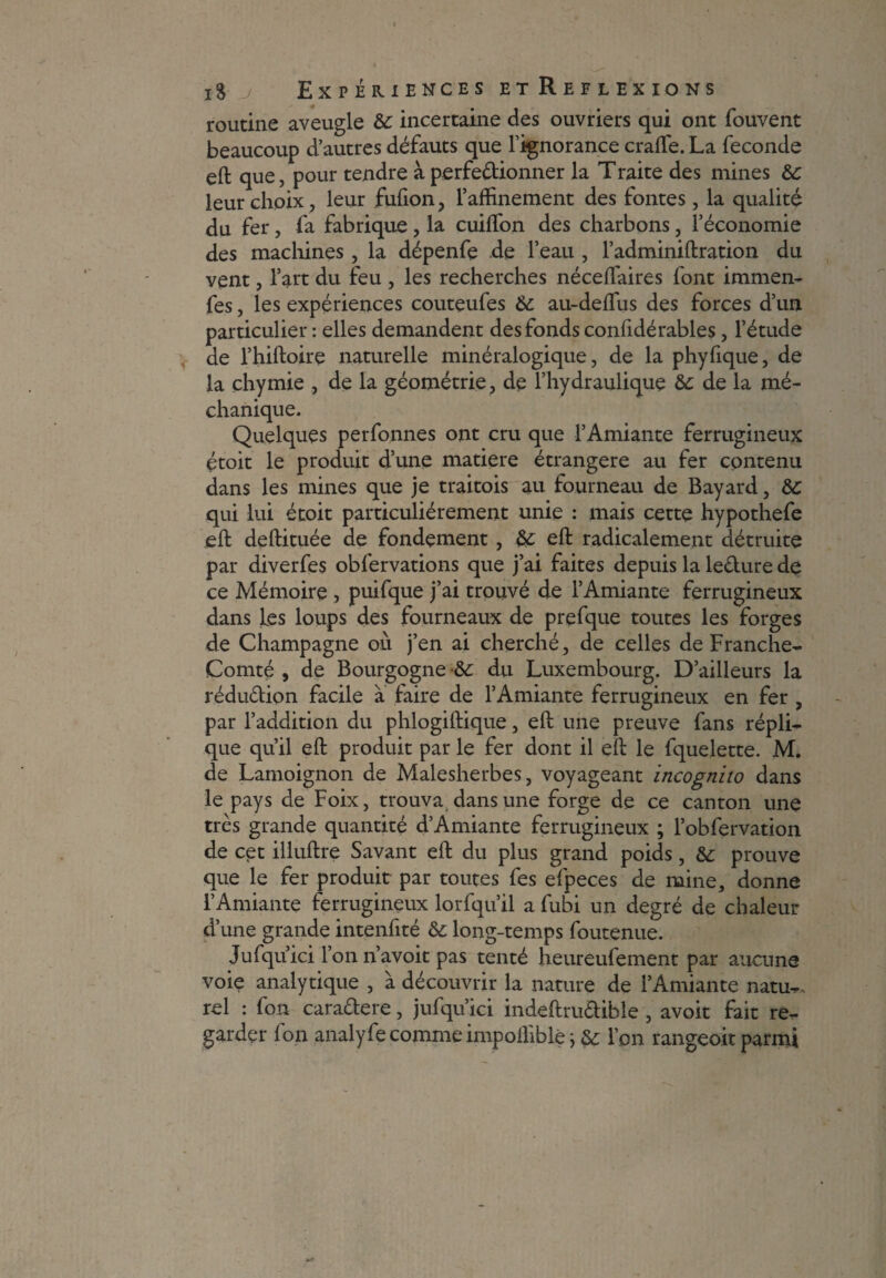 routine aveugle 8c incertaine des ouvriers qui ont fouvent beaucoup d’autres défauts que l’ignorance craffe. La fécondé eft que, pour tendre à perfectionner la Traite des mines 8c leur choix , leur fufion, l’affinement des fontes, la qualité du fer, fa fabrique , la cuiffon des charbons, l’économie des machines , la dépenfe de l’eau , l’adminiftration du vent, l’art du feu , les recherches néceffaires font immen- fes, les expériences couteufes 8c au-deffus des forces d’un particulier : elles demandent des fonds confidérables, l’étude de l’hiftoire naturelle minéralogique, de la phyfique, de la çhymie , de la géométrie, de l’hydraulique 8c de la mé- chanique. Quelques perfonnes ont cru que l’Amiante ferrugineux étoit le produit d’une matière étrangère au fer contenu dans les mines que je traitois au fourneau de Bayard, 8C qui lui étoit particuliérement unie : mais cette hypothefe eft deftituée de fondement, 8c eft radicalement détruite par diverfes obfervations que j’ai faites depuis la leCture de ce Mémoire , puifque j’ai trouvé de l’Amiante ferrugineux dans les loups des fourneaux de prefque toutes les forges de Champagne où j’en ai cherché, de celles de Franche- Comté , de Bourgogne 8c du Luxembourg. D’ailleurs la réduction facile a faire de l’Amiante ferrugineux en fer , par l’addition du phlogiftique, eft une preuve fans répli¬ que qu’il eft produit par le fer dont il eft le fquelette. M. de Lamoignon de Malesherbes, voyageant incognito dans le pays de Foix, trouva, dans une forge de ce canton une très grande quantité d’Amiante ferrugineux ; l’obfervation de cet illuftre Savant eft du plus grand poids, &: prouve que le fer produit par toutes fes efpeces de mine, donne l’Amiante ferrugineux lorfqu’il a fubi un degré de chaleur d’une grande intenfité 8c long-temps foutenue. Jufqu’ici l’on n’avoit pas tenté heureufement par aucune voie analytique , à découvrir la nature de l’Amiante natu-, rel : fon caraCtere, jufqu’ici indeftruCtibîe , avoit fait re¬ garder fon analyfe comme impofliblê j 8c l’on rangeoit parmi