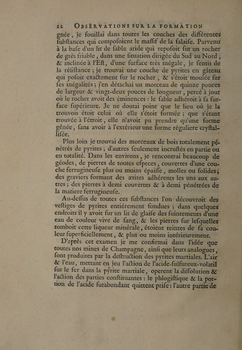 gnée j je fouillai dans toutes les couches des différentes fubftances qui compofoient le maffif de la falaife. Parvenu à la bafe d’un lit de fable aride qui repofoit fur un rocher de grès friable , dans une fituation dirigée du Sud au Nord , 6c inclinée à l’Eft, d’une furface très inégale, je fentis de la réfiftance ; je trouvai une couche de pyrites en gâteau qui pofoit exactement fur le rocher , 6c s’étoit moulée fur fes inégalités ; j’en détachai un morceau de quinze pouces de largeur 6c vingt-deux pouces de longueur, percé à jour où le rocher avoit des éminences : le fable adhéroit à fa fur- face fupérieure. Je ne doutai point que le lieu où je la trouvois étoit celui où elle s’étoit formée ; que s’étanc trouvée à l’étroit, elle n’avoit pu prendre qu’une forme gênée, fans avoir à l’extérieur une forme régulière cryftal- lifée. Plus loin je trouvai des morceaux de bois totalement pé¬ nétrés de pyrites ; d’autres feulement incruftés en partie ou en totalité. Dans les environs, je rencontrai beaucoup de géodes, de pierres de toutes efpeces, couvertes d’une cou¬ che ferrugmeufe plus ou moins épaiffe, molles ou folides; des graviers formant des ætites adhérents les uns aux au¬ tres ; des pierres à demi couvertes 6c à demi pénétrées de la matière ferrugineufe. Au-deffus de toutes ces fubftances l’on découvroit des veftiges de pyrites entièrement fondues ; dans quelques endroits il y avoit fur un lit de glaife des fuintements d’une eau de couleur vive de fang, 6c les pierres fur lefquelles tomboit cette liqueur minérale, étoient teintes de fa cou¬ leur fuperficiellement, 6c plus ou moins intérieurement. D’après cet examen je me confirmai dans l’idée que toutes nos mines de Champagne, ainfique leurs analogues, font produites par la deftruttion des pyrites martiales. L’air & leau, mettant en jeu l’aêlion de l’acide-fulfureux-volatil fur le fer dans la pyrite martiale, opèrent la diffolution 6C 1 a&ion des parties conftituantes : le phlogiftique 6c la por¬ tion de 1 acide furabondant quittent prife : l’autre partie de