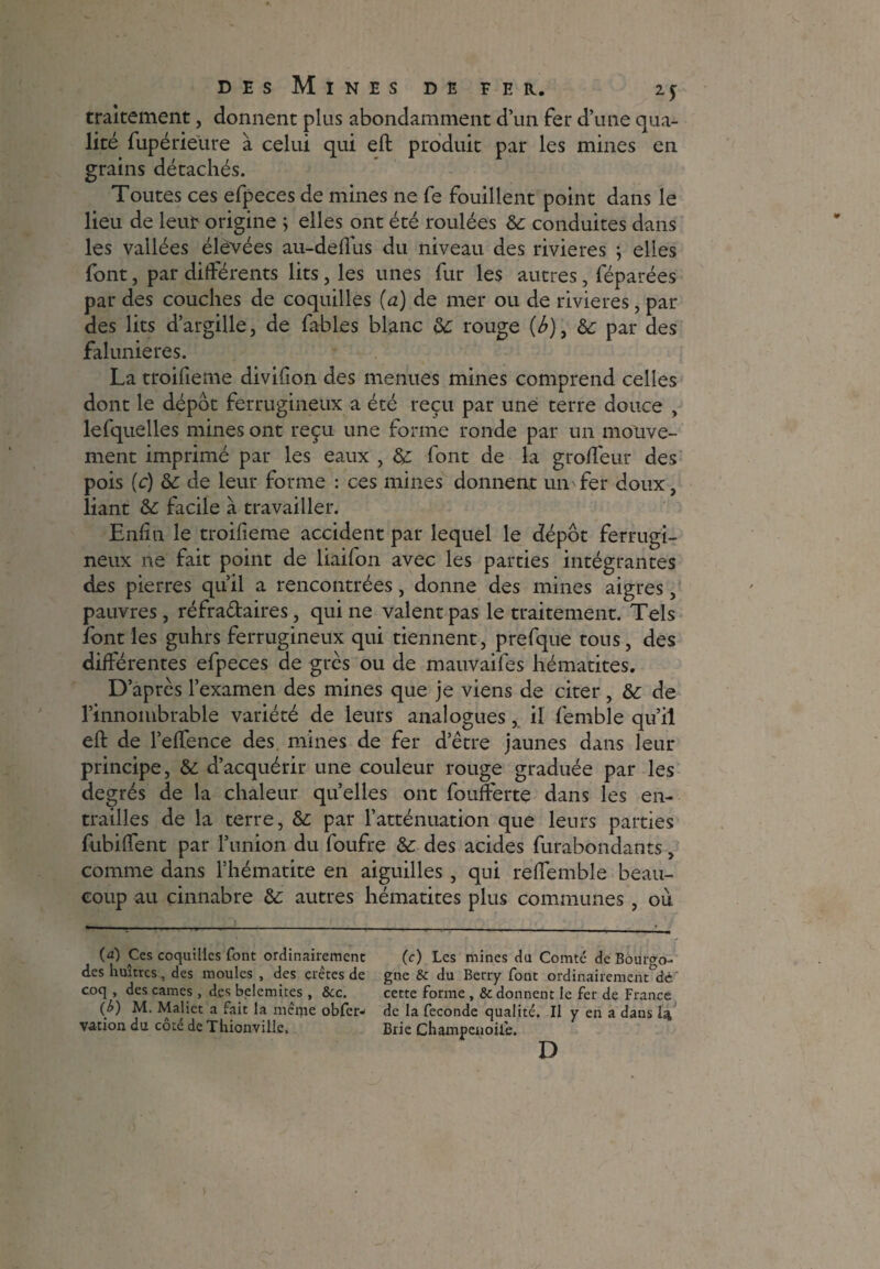 traitement, donnent plus abondamment d’un fer d’une qua¬ lité fupérieure à celui qui eft produit par les mines en grains détachés. Toutes ces efpeces de mines ne fe fouillent point dans le lieu de leur origine ; elles ont été roulées de conduites dans les vallées élevées au-deffus du niveau des rivières j elles font, par différents lits, les unes fur les autres, féparées par des couches de coquilles (a) de mer ou de rivières, par des lits d’argille, de fables blanc de rouge (b), & par des falunieres. La troifieme divifion des menues mines comprend celles dont le dépôt ferrugineux a été reçu par une terre douce , lefquelles mines ont reçu une forme ronde par un mouve¬ ment imprimé par les eaux , de font de la groffeur des pois (c) de de leur forme : ces mines donnent un'fer doux, liant de facile à travailler. Enfin le troifieme accident par lequel le dépôt ferrugi¬ neux ne fait point de liaifon avec les parties intégrantes des pierres qu’il a rencontrées, donne des mines aigres, pauvres , réfra&aires, qui ne valent pas le traitement. Tels font les guhrs ferrugineux qui tiennent, prefque tous, des différentes efpeces de grès ou de mauvaifes hématites. D’après l’examen des mines que je viens de citer, de de l’innombrable variété de leurs analogues, il femble qu’il eft de l’effence des mines de fer d’être jaunes dans leur principe, de d’acquérir une couleur rouge graduée par les degrés de la chaleur quelles ont foufferte dans les en¬ trailles de la terre, de par l’atténuation que leurs parties fubiffent par l’union du foufre de des acides furabondants, comme dans l’hématite en aiguilles , qui reftemble beau¬ coup au cinnabre de autres hématites plus communes , où (a) Ces coquilles font ordinairement (c) Les mines du Comté de Bourgo- des huîtres, des moules , des crêtes de gne & du Berry font ordinairement^' coq , des cames , des belemites , &c. cette forme , & donnent le fer de France (£) M. Maliet a fait la même obfer- de la fécondé qualité. Il y en a dans la, vation du cote de Thionville. Brie Champenoiie. D