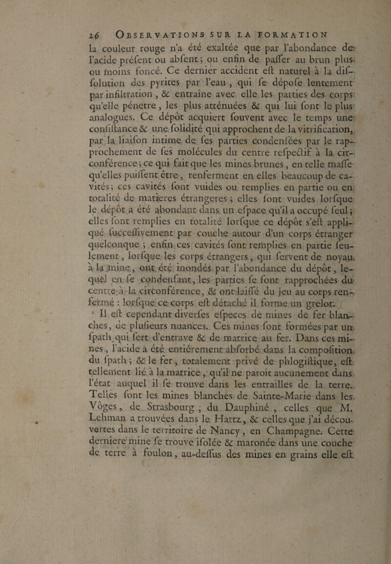 la couleur rouge n’a été exaltée que par l'abondance de: l’acide préfent ou abfent ; ou enfin de paffer au brun plus- ou moins foncé. Ce dernier accident eft naturel à la dif- folution des pyrites par l’eau , qui fe dépofe lentement par infiltration, 6c entraîne avec elle les parties des corps quelle pénétré, les plus atténuées &; qui lui font le plus analogues. Ce dépôt acquiert fouvent avec le temps une confillance 6c une folidité qui approchent de la vitrification, par la liaifon intime de fes parties condenfées par le rap¬ prochement de fes molécules du centre refpectif à la cir¬ conférence ; ce qui fait que les mines brunes, en telle maffe quelles puiffent être , renferment en elles beaucoup de ca¬ vités; ces cavités font vuiaes ou remplies en partie ou en totalité de matières étrangères ; elles font vuides lorfque le dépôt a été abondant dans un efpace qu’il a occupé feul ; elles font remplies en totalité lorfque ce dépôt s’efl appli¬ qué fuccefîivement par couche autour d’un corps étranger quelconque ; enfin ces cavités font remplies en partie feu¬ lement , lorfque les corps étrangers, qui fervent de noyau, à la mine, ont, été. inondés par l’abondance du dépôt, le¬ quel en fe condenfant, les patries fe font rapprochées du centrera la circonférence, 6c ont laiffé du jeu au corps ren¬ fermé : lorfque ce corps eff détaché il forme un grelot. Il eft cependant diverfes efpeces de mines de fer blan¬ ches, de plufieurs nuances. Ces mines font formées par un fpath qui fert d’entrave 6c de matrice au fer. Dans ces mi¬ nes , l’acide a été entièrement abforbé dans la compofition. du fpath; 6c le fer, totalement privé de phlogiflique, eft tellement lié à la matrice , qu’il ne paroît aucunement dans l’état auquel il fe trouve dans les entrailles de la terre. Telles font les mines blanches de Sainte-Marie dans les Vôges, de Strasbourg, du Dauphiné , celles que M. Lehman a trouvées dans le Hartz , 6c celles que j’ai décou¬ vertes dans le territoire de Nancy , en Champagne. Cette derniere mine fe trouve ifolée 6c maronée dans une couche de terre à foulon, au-deffus des mines en grains elle eü