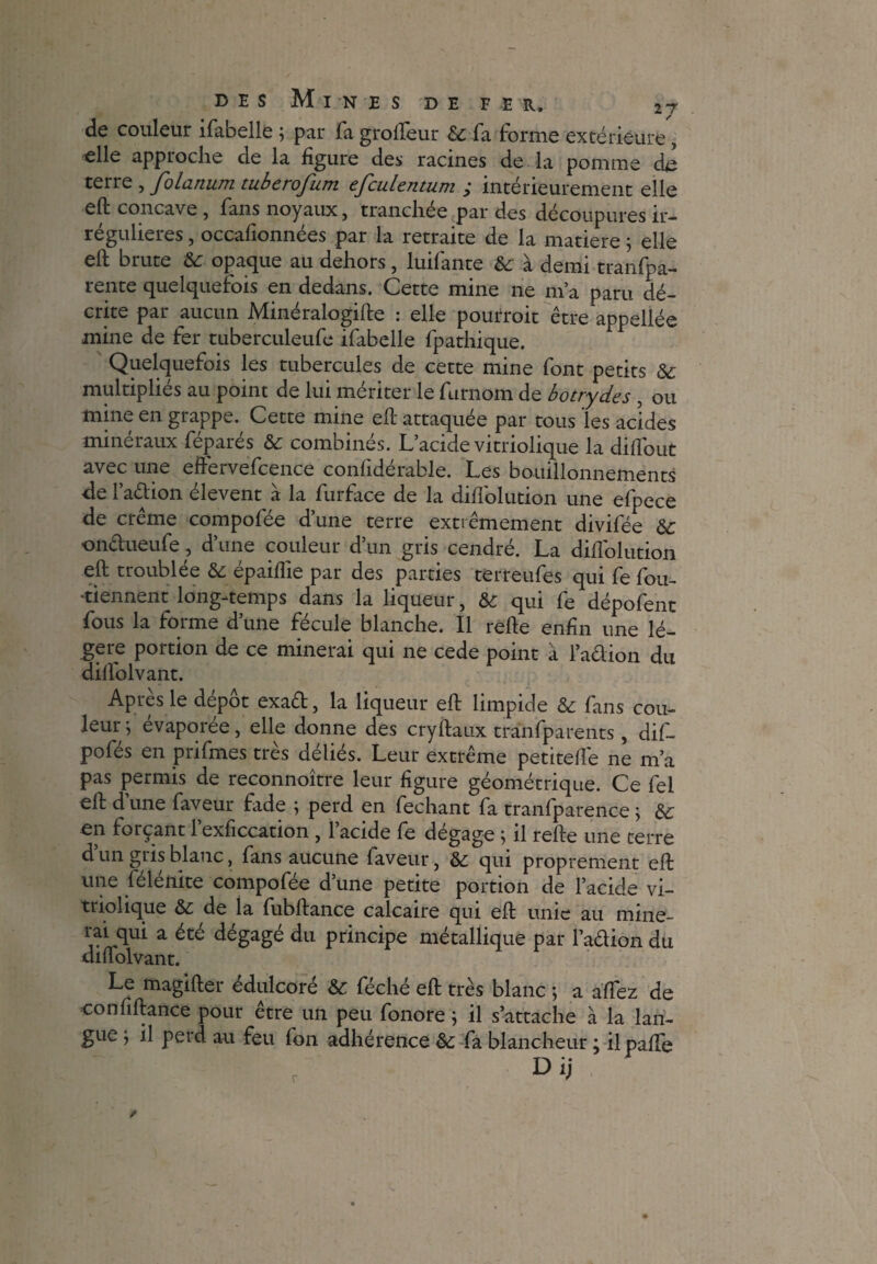 de couleur ifabelle ; par fa grolfeur & fa forme extérieure, elle approche de la figure des racines de la pomme de terre , folanum tuberofum efculentum ; intérieurement elle eft concave , fans noyaux, tranchée par des découpures ir¬ régulières , occafionnées par la retraite de la matière ; elle eft brute & opaque au dehors, luifante & à demi tranfpa- rente quelquefois en dedans. Cette mine ne m’a paru dé¬ crite par aucun Minéralogifte : elle pourroit être appellée mine de fer tuberculeufe ifabelle fpathique. Quelquefois les tubercules de cette mine font petits & multipliés au point de lui mériter le furnom de botrydes , ou mine en grappe. Cette mine eft attaquée par tous les acides minéraux féparés & combinés. L’acide vitriolique la dilfout avec une eftérvefcence confidérable. Les bouillonnements de 1 ad ion elevent a la furface de la diflolution une efpece de creme compofée d’une terre extrêmement divifée &: ondueufe , d’une couleur d’un gris cendré. La diflolution eft troublée & épaiflie par des parties terreufes qui fe fou- •tiennent long-temps dans la liqueur, & qui fe dépofent fous la forme d’une fécule blanche. Il refte enfin une lé¬ gère portion de ce minerai qui ne cede point à l’adion du dilfolvant. Apres le depot exad, la liqueur eft limpide êc fans cou¬ leur j évaporée, elle donne des cryftaux tranfparents, dif- pofés en prifmes très déliés. Leur extrême petitefle ne m’a pas permis de reconnoître leur figure géométrique. Ce fel eft d une faveur fade ; perd en fechant fa tranfparence ; èc en forçant 1 exficcation , 1 acide fe dégage j il refte une terre d’un gris blanc, fans aucune faveur, & qui proprement eft une félénite compofée d’une petite portion de l’acide vi¬ triolique & de la fubftance calcaire qui eft unie au mine¬ rai qui a été dégagé du principe métallique par l’adion du diffolvant. Le magifter édulcoré & féché eft très blanc ; a allez de confiftance pour être un peu fonore ; il s’attache à la lan¬ gue j il perd au feu fon adhérence & fa blancheur ; ilpafle