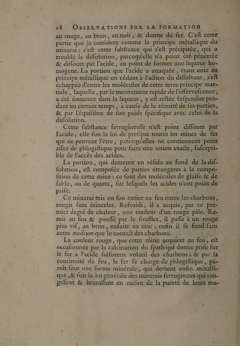 au rouge, au brun, au noir, Sc donne du fer. C’eft cette partie que je confidere comme le principe métallique du minerai ; c’eft cette fubftance qui s’eft précipitée, qui a troublé la dilfolution, pareequ elle n’a point été pénétrée &: dilfoute par l’acide, au point de former une liqueur ho¬ mogène. La portion que l’acide a attaquée , étant unie au principe métallique en cédant à l’adion du diflolvant, s’eft échappée d’entre les molécules de cette terre principe mar¬ tiale , laquelle, par le mouvement rapide de l’eftervefcence, a été foutenue dans la liqueur, y eft reftée fufpendue pen¬ dant un certain temps, à caufe de la ténuité de fes parties, & par l’équilibre de fon poids fpécifique avec celui de la diffolution. Cette fubftance ferrugineufe n’eft point diftoute par l’acide j elle fuit la loi de prefque toutes les mines de fer qui ne peuvent l’être , parcequ’elles ne contiennent point allez de phlogiftique pour faire une union exade, fufcepti- ble de l’accès des acides. La portion, qui demeure en réfidu au fond de la dif- folution, eft compofée de parties étrangères à la compo- fition de cette mine : ce font des molécules de glaife &: de fable, ou de quartz, fur lefquels les acides n’ont point de prife. Ce minerai mis en fon entier au feu entre les charbons, rougit fans étinceler. Refroidi, il a acquis, par ce pre¬ mier degré de chaleur, une couleur d’un rouge pâle. Re¬ mis au feu & pouffé par le foufHet, il paffe à un rouge plus vif, au brun, enfuite au noir ; enfin il fe fond fans autre medium que le contad des charbons. La couleur rouge, que cette mine acquiert au feu, eft occafionnée par la calcination du fpath qui donne prife fur le fer â l’acide fulfureux volatil des charbons ; & par la continuité du feu, le fer fe charge de phlogiftique, pa- roît fous une forme minérale, qui devient enfin métalli¬ que , & fuit la loi générale des minerais ferrugineusfqui rou- giffent bruniftent en raifon de la pureté de leurs ma-