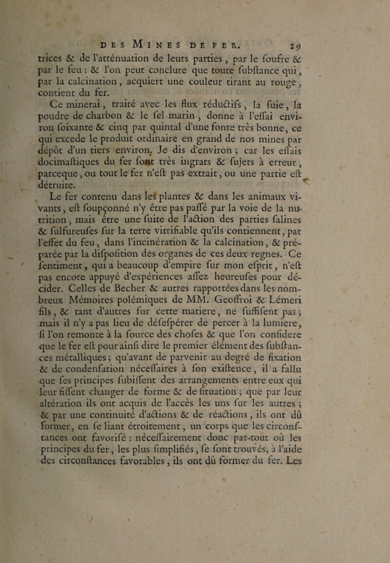 trices &: de l’atténuation de leurs parties, par le fourre & par le feu : & l’on peut conclure que toute fubftance qui, par la calcination, acquiert une couleur tirant au rouge , contient du fer. Ce minerai, traité avec les flux réduélifs, la fuie, la poudre de charbon &: le lel marin , donne à l’eflfai envi¬ ron foixante &: cinq par quintal d’une fonte très bonne, ce qui excede le produit ordinaire en grand de nos mines par dépôt d’un tiers environ. Je dis d’environ ; car les eflais docimaftiques du fer font très ingrats &: fujets à erreur, parceque, ou tout le fer n’eft pas extrait, ou une partie eft détruite. Le fer contenu dans les plantes &: dans les animaux vi¬ vants , eft foupçonné n’y être pas pafle par la voie de la nu¬ trition , mais être une fuite de l’a&ion des parties falines &: fulfureufes fur la terre vitriflable qu’ils contiennent, par l’effet du feu, dans l’incinération &: la calcination, & pré¬ parée par la difpofition des organes de ces deux régnés. Ce îentiment, qui a beaucoup d’empire fur mon efprit, n’eft pas encore appuyé d’expériences allez heureufes pour dé¬ cider. Celles de Becher & autres rapportées dans les nom¬ breux Mémoires polémiques de MM. Gëoffroi & Lémeri flls, tant d’autres fur cette matière, ne fuffifent pas ; mais il n’y a pas lieu de défefpérer de percer à la lumière, û l’on remonte à la fource des chofes & que l’on confidere que le fer eft; pourainfi dire le premier élément des fubftan- ces métalliques ; qu’avant de parvenir au degré de fixation de condenfation néceflaires à fon exiftence, il a fallu que fes principes fubiflent des arrangements entre eux qui leur fiflent changer de forme & de fituation ; que par leur altération ils ont acquis de l’accès les uns fur les autres ; & par une continuité d’aclions & de réa&ions, ils ont du former, en fe liant étroitement, un corps que les circonf- tances ont favorifé : néceflairement donc par-tout ou les principes du fer, les plus fimplifiés , fe font trouvés, a l’aide des circonftances favorables, ils ont du former du fer. Les J