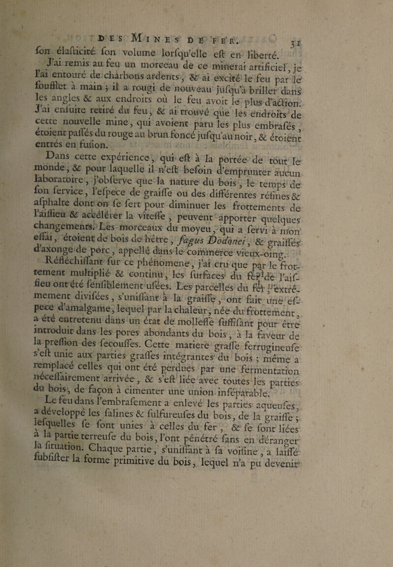 fon ^ élafricité Ton volume lorfqu’elle eft en liberté. J ai remis au feu un morceau de ce minerai artificiel je Tai entouré, de charbons ardents, & ai excité le feu par le f ou filet a main j il a rougi de nouveau jüfqu’a briller dans les angles & aux endroits où le feu avoir le plus d’a&iom J ai eiiluite retiie du feu, ai trouvé que les endroits de cette nouvelle mine, qui avoient paru les plus embrafés etoient pallés du rouge au brun foncé jufqu’aunoir, & étoient entres en fufion. . - Dans cette expérience, qui eft à la portée de tout Te monde, &: pour laquelle il n’eft befoin d’emprunter aucun laboratoire, j’obferve que la nature du bois, le temps de on fervice, lefpece de graiffe ou des différentes réfines&: afphalte dont on fe fert pour diminuer les frottements de lamieu & accélérer la vîteffe , peuvent apporter quelques changements. Les morceaux du moyeu, qui a fervi à mon effai, étoient de bois de hêtre, fagus Éodonei, & grailles daxonge de porc, appelle dans le commerce vieux-ohm, Reflechiftant fur ce phenomene, j’ai cru que par le frot¬ tement multiplie & continu, les furfaees* du fbP^dé faif- fieu ontete fenliblement ufées. Les parcelles du féf ^éxtrê-, mement divifées, s’unifiant à la graille,- ont fait une ef- pece d amalgame, lequel par la chaleur, née du frottement a ete entretenu dans un état de mollefie fuffifant pour être introduit dans les pores abondants du bois , à la faveur de la prefiion des fecotnTes. Cette matière graffe ferrréineufe s eft unie aux parties grades intégrantes' du bois ; même a remplacé celles qui ont été perdues par une fermentation nece f 1 ai rem en t arrivée , & s’eft liée avec toutes les parties du bois , de façon à cimenter une union-inféparable. Lefeudans fembrafement a enlevé les parties aoueufes, a développé les falines & fulfureufes du bois, de la maille : lesquelles fe font unies à celles du fer , & fe font liées f r Pametcrreufe du bois,l’ont pénétré fans en déranger RfATrChaque Pa.rtie> sunilfant à fa voifme , a laififé