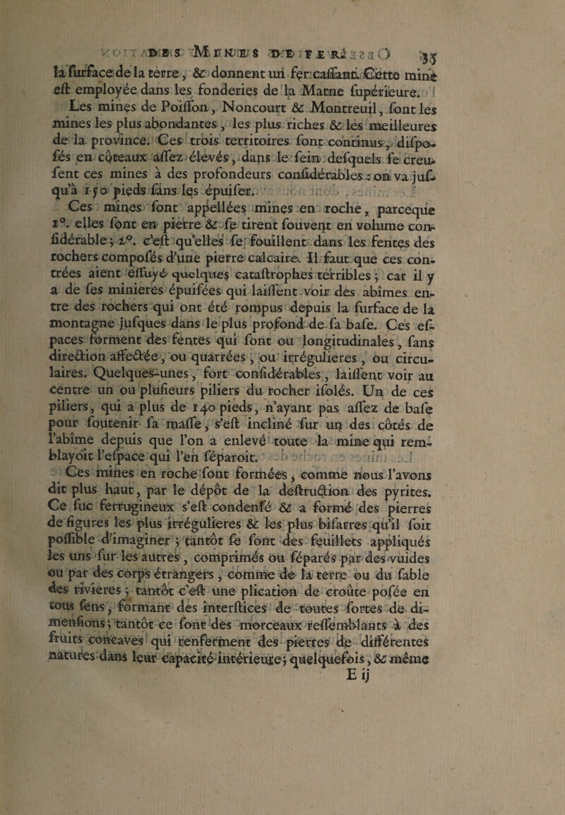v: O T T ATMSLS: M C R-!E) 8 atK» ï r X a a a O la furface de la terre, & donnent ud fçr caftanh. Cette mine eft employée dans les fonderies de la Marne fupérieure. Les mines de PoilTon, Noncourt & Montreuil, font les mines les plus abondantes , les plus riches & les meilleures de la province. Ces trois territoires font continus, difpo- fés en coteaux aifez élevésdans le fein defquels fe creu* fent ces mines à des profondeurs conûdérab'les : on va juf* qu’à iyo pieds &ns Iqs épuifer. Ces mines font appellées mines en roche, parceque i°. elles font en pierre &: fp tirent fouveqt en volume coxv fidérable-, i°. c’eft quelles fef fouillent dans les fentes des rochers compofés d’une pierre calcaire. Il faut que ces con¬ trées aient elïuyO quelques cataftrophes terribles j car il y a de fes minières épuifées qui laiflent voir des abîmes en¬ tre des rochers qui ont été rompus depuis la furface de la montagne jufques dans le plus profond de fa bafe. Ces es¬ paces forment des fentes qui font ou longitudinales, fans diredion affedée, ou quârrées , ou irrégulières , ou circu¬ laires. Quelques-unes, fort confidérables , laifiénr voir au centre un ou plufieurs piliers du rocher ifolés. Un de ces piliers, qui a plus de 140 pieds, n’ayant pas allez de bafe pour foutenir fa malle, s’eft incliné fur un des côtés de l’abîme depuis que l’on a enlevé toute la mine qui rem¬ blayent l’efpace qui l’en féparoit. » ^ •ni Ces mines en roche font formées, comme nous l’avons dit plus haut, par le dépôt de la deftrudion des pyrites. Ce fuc ferrugineux s’eft condenfé & a formé des pierres de figures les plus irrégulières &: les plus bifarres qu’il foit polfible d’imaginer j tantôt fe font des feuillets appliqués les uns fur les autres , comprimés ou féparés par des vuides ou par des corps étrangers , comme de la terre ou du fable des rivières y tantôt c’eft une plication de croûte pofée en tous fens ? formant des interftices de toutes fortes de di- menfions ; tantôt ce font dès morceaux reftèmblants à des fruits concaves qui renferment des pierres de différentes natures dans leur capacité intérieuîe j quelquefois, ôc même B ij