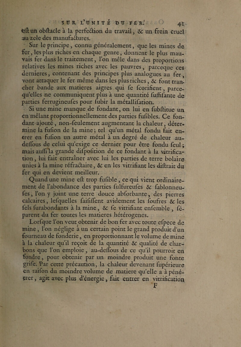 SUR L* TI N I T É DU FÉ R.' 4 * un obftacle à la perfe&ion du travail, de un frein eruel au zele des manufactures. Sur le principe, connu généralement, que les mines de fer, les plus riches en chaque genre, donnent le plus mau¬ vais fer dans le traitement, Ion mêle dans des proportions relatives les mines riches avec les pauvres, pareeque ces dernieres, contenant des principes plus analogues au fer, vont attaquer le fer même dans les plus riches, de font tram cher bande aux matières aigres qui fe feorifient, parce- qu elles ne communiquent plus à une quantité fuffifante de parties ferrugineufes pour fubir la métallifation. Si une mine manque de fondant, on lui en fubftitue un en mêlant proportionnellement des parties fufibles. Ce fon¬ dant ajouté, non-feulement augmentant la chaleur, déter¬ mine la fufion de la mine ; tel qu’un métal fondu fait en¬ trer en fufion un autre métal à un degré de chaleur au- delfous de celui qu’exige ce dernier pour être fondu feul ; mais aulffla grande difpolltion de ce fondant à la vitrifica¬ tion , lui fait entraîner avec lui les parties de terre bolaire unies à la mine réfractaire, de en les vitrifiant les diftrait du fer qui en devient meilleur. Quand une mine elt trop fufible, ce qui vient ordinaire¬ ment de l’abondance des parties fulfureufes de fablonneu- fes, l’on y joint une terre douce abforbante, des pierres calcaires, lefquelles faillirent avidement les foufres de les fels furabondants à la mine, de fe vitrifiant enfemble , fé- parent du fer toutes les matières hétérogènes. Lorfque l’on veut obtenir de bon fer avec toute efpece de mine , l’on néglige à un certain point le grand produit d’un fourneau de fonderie , en proportionnant le volume de mine à la chaleur qu’il reçoit de la quantité de qualité de char¬ bons que l’on emploie, au-delfous de ce qu’il pourroit en fondre, pour obtenir par un moindre produit une fonte grife. Par cette précaution, la chaleur devenant fupérieure en raifon du moindre volume de matière quelle a à péné¬ trer , agit avec plus d’énergie, fait entrer en vitrification F