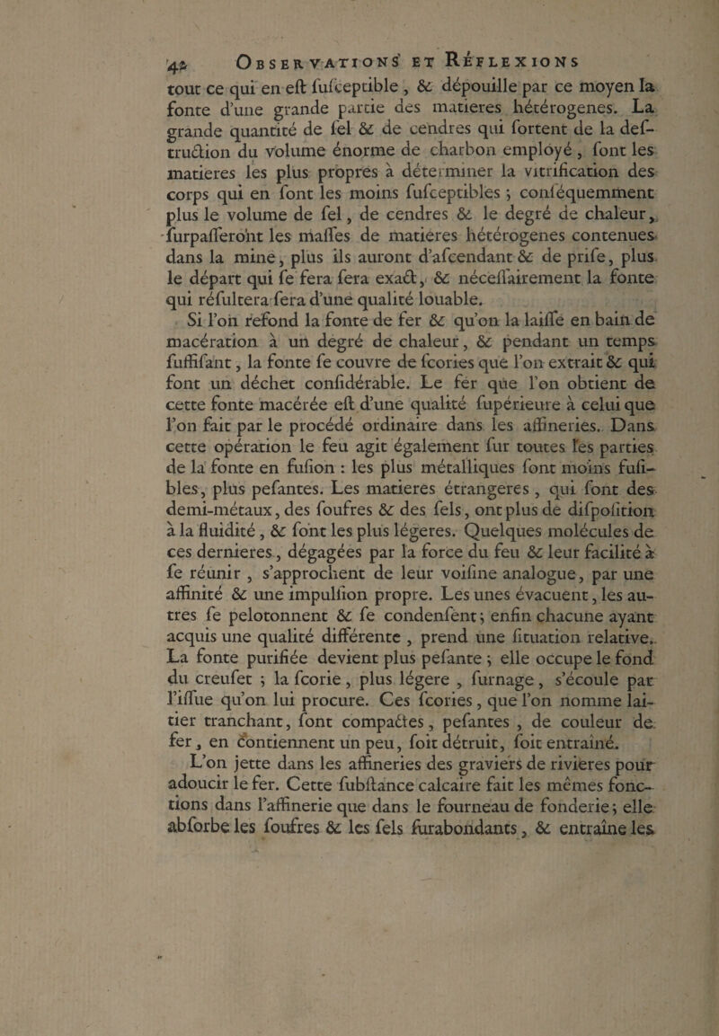 tout ce qui en eft fufceptible , 8c dépouille par ce moyen la fonte d’une grande partie des matières hétérogènes. La grande quantité de fel 8c de cendres qui fortent de la def- trudion du volume énorme de charbon employé , font les matières les plus propres à déterminer la vitrification des corps qui en font les moins fufceptibles ; conléquemment plus le volume de fel, de cendres 8c le degré de chaleur, 'lurpafferont les maffes de matières hétérogènes contenues dans la mine, plus ils auront d’afcendant 8c de pnfe, plus le départ qui fe fera fera exad,< 8c nécelfairement la fonte qui réfultera fera d’une qualité louable. Si l’on refond la fonte de fer 8c qu’on la laiffe en bain de macération à un degré de chaleur, 8c pendant un temps fuffifant, la fonte fe couvre de fcories que l’on extrait 8c qui font un déchet confidérable. Le fer que l’on obtient de cette fonte macérée eft d’une qualité fupérieure à celui que l’on fait par le procédé ordinaire dans les affineries. Dans cette opération le feu agit également fur toutes tes parties de la fonte en fufion : les plus métalliques font moins fufi- blés, plus pefantes. Les matières étrangères , qui font des demi-métaux, des foufres 8c des fels, ont plus de difpofitioix à la fluidité, &: font les plus légères. Quelques molécules de ces dernieres, dégagées par la force du feu 8c leur facilité à fe réunir , s’approchent de leur voifme analogue, par une affinité 8c une impuliion propre. Les unes évacuent, les au¬ tres fe pelotonnent 8c fe condenfènt ; enfin chacune ayant acquis une qualité différente , prend une fituation relative. La fonte purifiée devient plus pefante ; elle occupe le fond du creufet ; la feorie, plus légère , fumage, s’écoule par riffue qu’on lui procure. Ces fcories, que l’on nomme lai¬ tier tranchant, font compadtes, pefantes , de couleur de fer, en contiennent un peu, foit détruit, foit entraîné. L’on jette dans les affineries des graviers de rivières pour adoucir le fer. Cette fubftance calcaire fait les mêmes fonc¬ tions dans l’affinerie que dans le fourneau de fonderie; elle abforbe les foufres 8c les fels Surabondants, 8c entraîne les